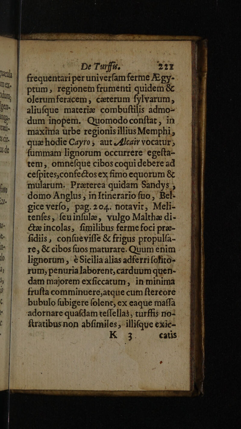 frequentari peruniverfamferme A:gy- ptum, regionem frumenti quidem &amp; olerumferacem , caeterum fylvarum, aliufque materie combuftilis admo- dum inopem. Quomodo conftat , in maxima urbe regionisillius Memphi ; qua: hodie Cayro ; aut /4lcair vocatur; fummam lignorum occurrere. egefta- tem, omnefque cibos coqui debere ad cefpites;confectos ex fimo equorum &amp; mularum. Praeterea quidam Sandys ; domo Anglus , in Itinerario fuo , Bel- eice verfo, pag.204. notavit, Meli- tenfes , feuinfulee, vulgo Maltha di- Ge incolas, fimilibus ferme foci prae- fidiis, confueviffe &amp; frigus propulfa- re, &amp; cibos fuos maturare. Quum enim lignorum , €Sicilia alias adferri fofito- rum; penuria laborent, carduum quen- dam majorem exficcatum, in minima frufta comminuere,atque cum ftercore bubulo fubigere folent, ex eaque raffa adornare quafdatn teffellas; turffis oz fuatibusnon abfimiles; illi(que exic- K: 1 catis