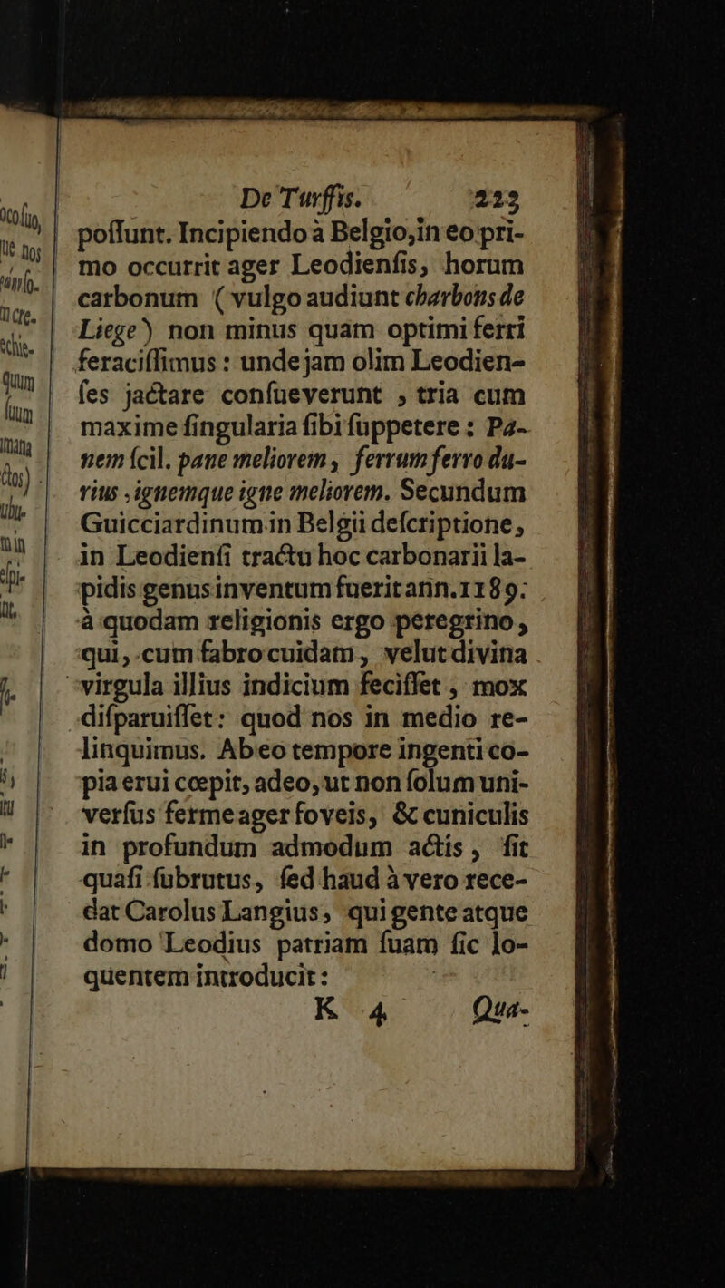 mo occurrit ager Leodienfis, horum carbonum ( vulgo audiunt cbarbons de Liege) non minus quam optimi ferri fes jactare confueverunt , tria cum maxime fingularia fibi fuppetere : Pa- tem (cil. pane meliorem, ferrumferro du- rius ,igtemque igne meliorem. Secundum Guicciardinumin Belgii defcriptione, in Leodienfi tra&amp;u hoc carbonarii la- pidis genus inventum fuerit ann. 1189; à quodam religionis ergo peregrino , qui,.cum fabrocuidam, velut divina linquimus. Abo tempore ingenti co- pia erui ccepit, adeo, ut non folum uni- verfus fermeagerfoveis, &amp; cuniculis in profundum admodum actís, fit quafi-fubrutus, fed haud à vero rece- dat Carolus Langius, qui gente atque domo Leodius patriam fuam fic lo- quentem introducit : | K 4 Qua-