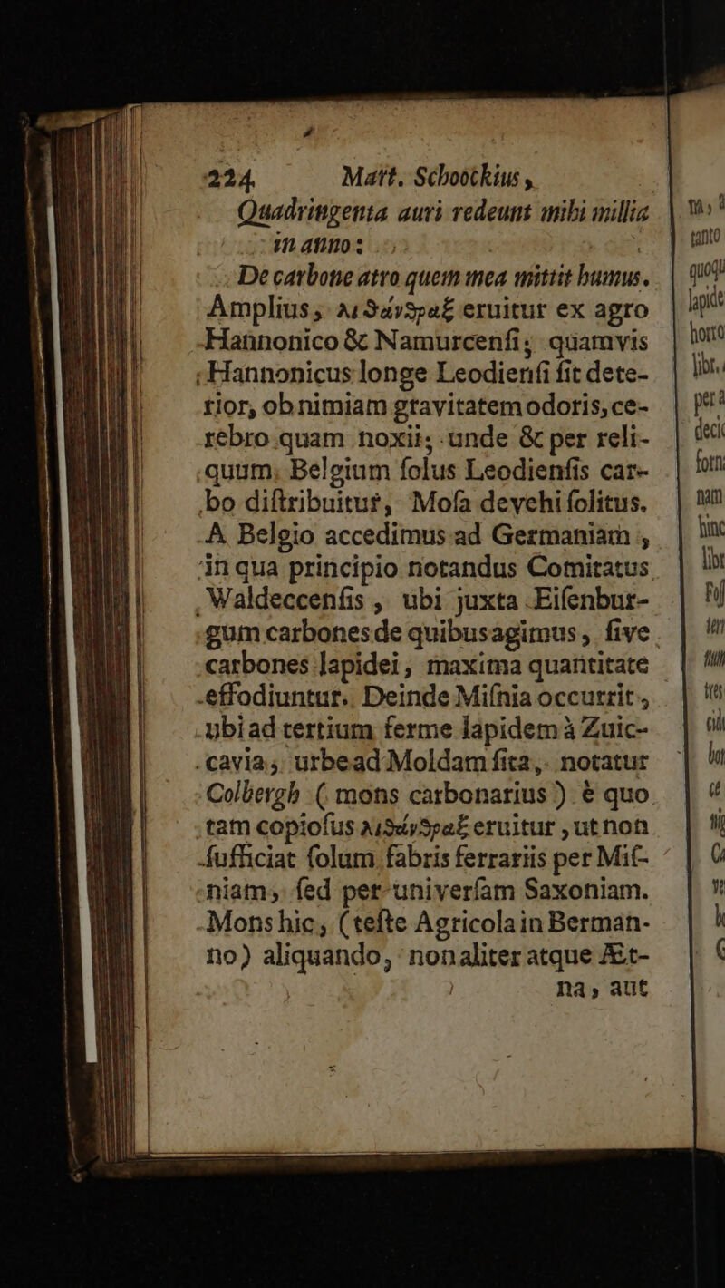 Quadringenta auri redeunt iibi millia natos o op De carbone atro quem mea mittit bumus. Amplius ;: à134»3;a£ eruitur ex agro Hannonico &amp; Namurcenfi; quamvis ; Hannonicus longe Leodienfi fit dete- rior, obnimiam gtavitatem odoris, ce- rebro quam noxii; unde &amp; per reli- quum; Belgium folus Leodienfis car- bo diftribuitur, Mofa devehi folitus. A Belgio accedimus ad Germaniam inqua principio notandus Comitatus , Waldeccenfis , ubi juxta .Eifenbur- carbones Japidei, maxima quatititate .effodiuntut.. Deinde Miínia occutrit , ubiad tertium ferme lapidem à Zuic- . cayia;. urbead Moldam fita,. notatur ,tam copiofus auSiySra£ eruitur , ut nott Áufhiciat folum. fabris ferrariis per Mit- niam; fed per-univerfam Saxoniam. Mons hic; (tefte Agricolain Berman- no) aliquando, : nonaliter atque JEt- na, aut