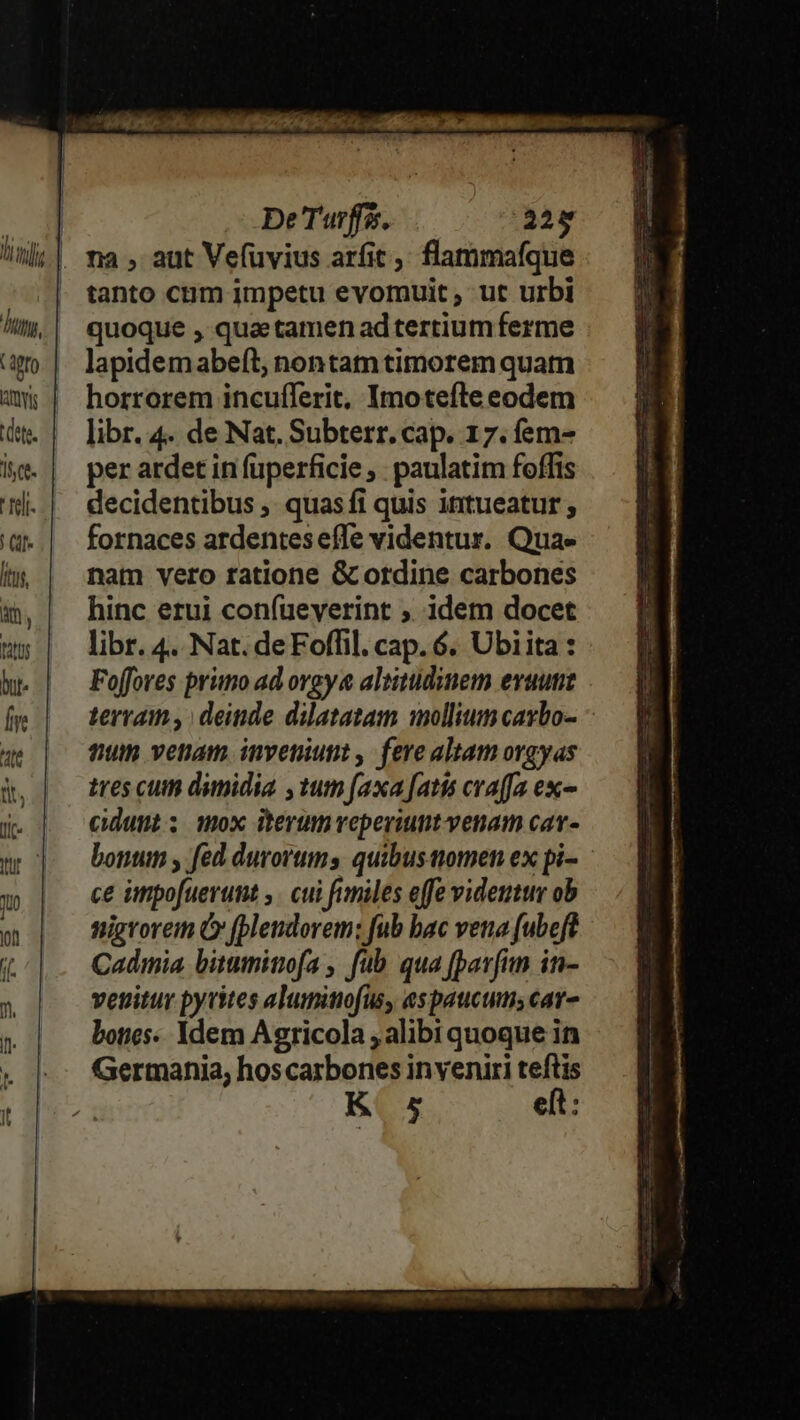 na , aut Vefüvius arfit ,; flammaíque tanto cum impetu evomuit ; ut urbi lm,| quoque, quatamenadtertium ferme a | lapidemabeft; nontamtimorem quam mW; | horrorem incufferit, Imotefte eodem d. | libr. 4. de Nat. Subterr. cap. 17. fem- le. | perardetinfüperficie, paulatim foffis l| decidentibus, quasfi quis intueatur ; d. | fornaces ardenteseífe videntur. Quae ín | nam vero ratione G ordine carbones m,| hinc erui confueyerint ; idem docet ms | libr.4. Nat.deFoffil.cap. 6. Ubiita: hu. | — Foffores primo ad orgy altitudinem evautie Íe terram , deinde dilatatam iollium cagbo- tum venam inveniunt , fere altam orgyas tres cum dimidia ,tum faxa fati cra(fa exc- cunt; mox iterumveperiunt venam cav- bonum fed durovums quibusaiomen ex pi- ce inpofuerunt ,. cui fimiles effe videntur ob nigrorem Ó (blendorem: fub bac vena fubeft Cadmia bituminofa , fub qua fparfim in- venitur pyvites aluminofus, espaucumscar- bones: idem Agricola , alibi quoque in Germania, hos carbones inveniri teftis K 5 eft: