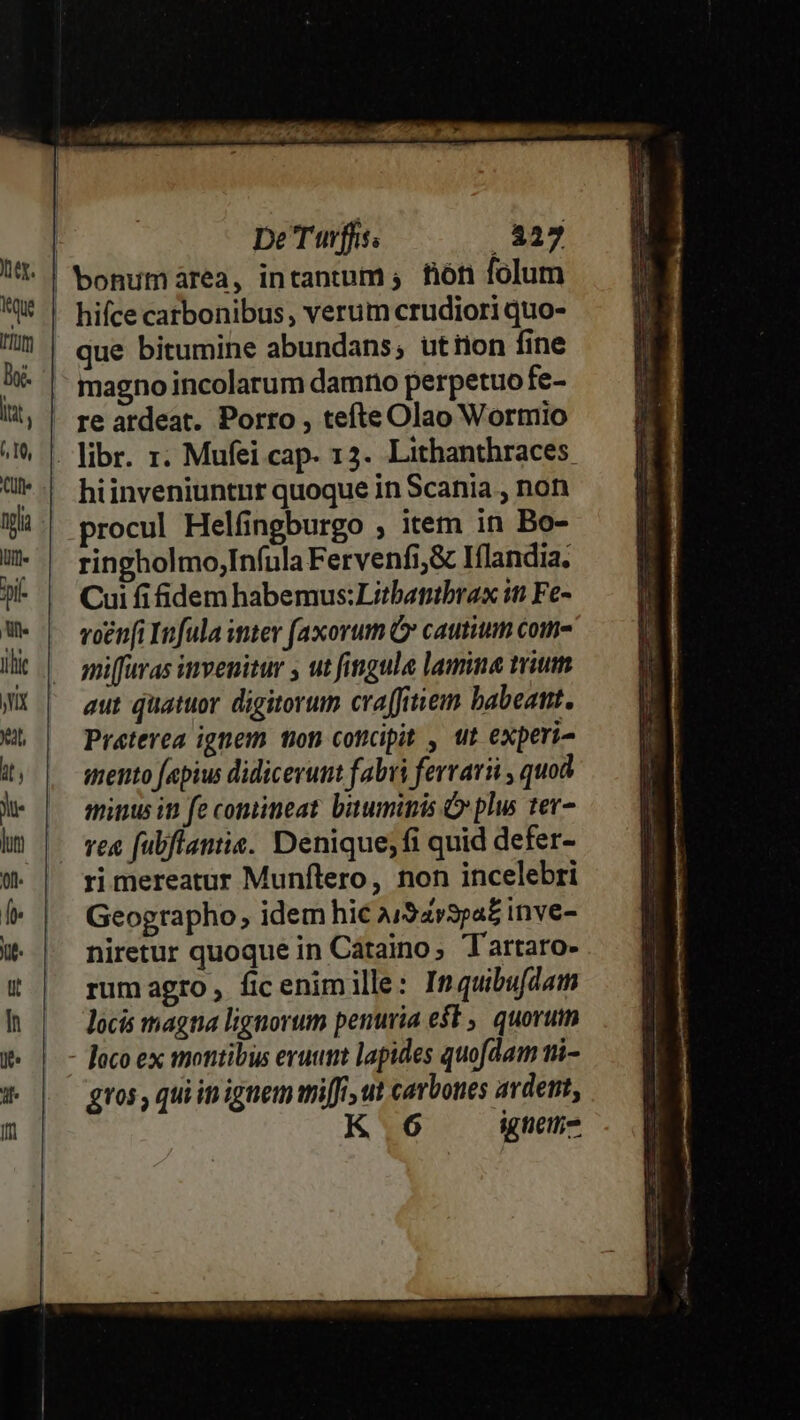 De'Twffs; . 327 Jt. | Sonumarea, intantum; fión folum M | hifcecarbonibus, verum crudiori quo- | | gne bitumine abundans; utron fine )- |- magnoincolarum damno perpetuofe- li; | re ardeat. Porro , tefteOlao Wormio 2M, | Wbr. r. Mufei cap- 13. Lithanthraces. ü*.! hiinveniuntnr quoque in Scania , non Wi. procul Helfingburgo ; item in Bo- -- ringholmo;Infula Fervenfi,&amp; Iflandia. ? | Cuififidemhabemus:Lztbantbrax iti Fe- We | ogni Infula iter faxorum G cautium coma Ht |^ mpiffuras invenitur y ut fingula lamine trium WX | gut quatuor digitorum craffitiem babeat. &amp; | Preterea ignem ton concipit , ut experi- 4, | wrento fapius didicerut fabri ferrari , quod le | mnunusiu fecontineat buwminis plus ter- i) | ve fubflantis. Denique;fi quid defer- € | rimereatur Munflero, non incelebri Í« | | Geographo, idem hic a/Savspa£ inve- € | niretur quoque in Cátaino, Tartaro- t | rumagro, ficenimille: Inquibufdam I | — Jocis magna lignorum penuria e$t ,. quorum X« | - locoex montibus eruum lapides quofdam ni- * | gros, quiinignem mifi, ut carbones ardent, fn K.6 igueit;-