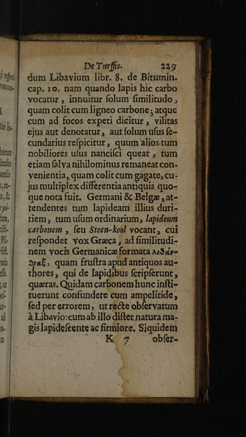 De T'urffs. 229g cap. 10. nam quando lapis hic carbo vocatur , innuitur folum fimilitudo , quam colit cum ligneo carbone ; atque cum ad focos expeti dicitur , vilitas ejus aut denotatur, autíolum ufus (e- cundarius refpicitur, quum alios.tum nobiliores ufus nancifci queat , tum etiam falya nihilominus remaneat con- venientia, quam colit cum gagate; cu- jus multiplex differentiaantiquis quo- que nota fuit. Germani &amp; Belga ,at- tendentes tum lapideam illius duri- tiem, tum ufum ordinarium, Japideum catbonem , (eu Steen-koo] vocant, cui refpondet. Yox Graca , ad fimilitudi- nem vocis Germanica formata A/$4y- a£, quam fruftra apudantiquos au- thores, qui de lapidibus fcripferunt ; quaeras, Quidam carbonem hunc infti- tuerunt confundere cum ampelitide fed per errorem, utrecte obíervatum à Libavio:cumab illo diftet natura ma- gis lapidefeente ac firmiore. Siquidem : 7 obfer-