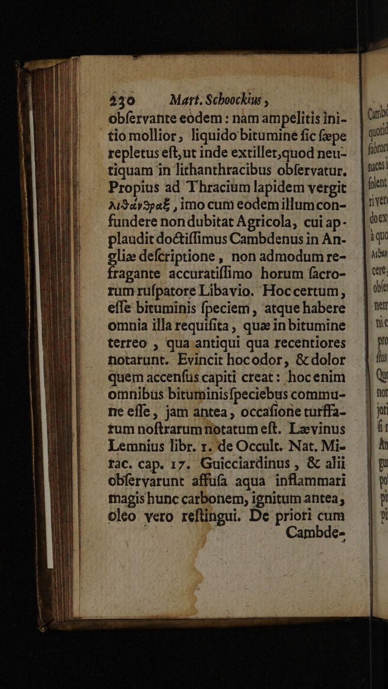 430 — Mart. Schoockiw obíervante eodem : nam ampelitis ini- tio mollior, liquido bitumine fic fepe repletus eft;ut inde extillet,quod neu- tiquam in lithanthracibus obfervatur. Propius ad Thracium lapidem vergit AiSáySpa£ , imo cum eodemillumcon- fundere nondubitat Agricola, cui ap- plaudit do&amp;tiffimus Cambdenus in An- oli» defcriptione, non admodum re- fragante accuratiffimo horum facro- rum rüfpatore Libavio. Hoccertum, efTe bituminis fpeciem , atque habere omnia illa requifita, qua in bitumine terreo , qua antiqui qua recentiores notarunt. Evincit hocodor, &amp; dolor quem accenfus capiti creat: hoc enim omnibus bituminisfpeciebus commu- ne effe, jam antea; occafione turffa- tum noftrarumnotatum eft. Lavinus Lemnius libr. r. de Occult. Nat. Mi- rac. cap. 17. Guicciardinus , &amp; alii obferyarunt affufa aqua inflammari magis hunc carbonem, ignitum antea; oleo vero reftingui. De priori cum Cambde- (umb qoi fabrort paces] (olent | river V doex àqu NAI cte. obíe | ner