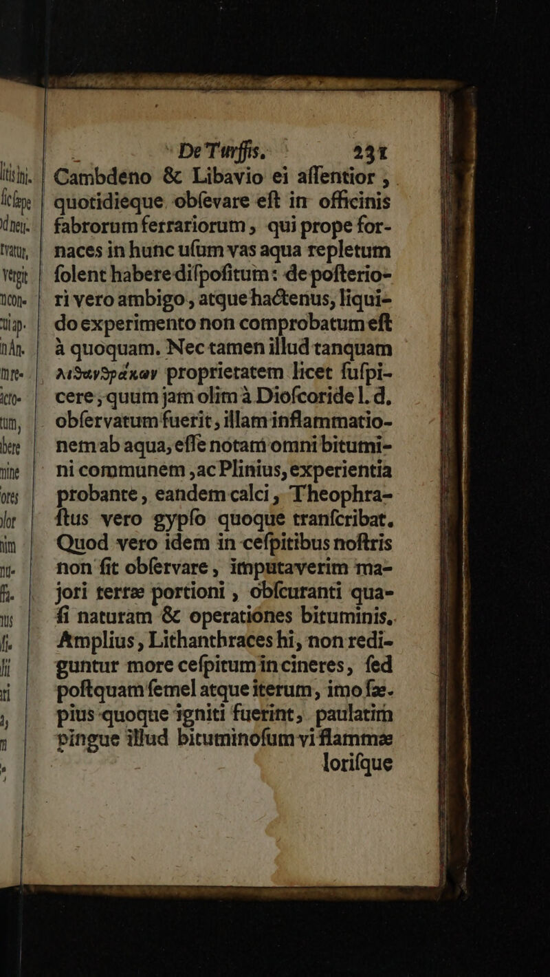  VEVOMLA ona BS RUADOHIO AUI 0c flo mE DOE ' DeTffis. 231 iiti). | Cambdeno &amp; Libavio ei affentior t Ii | quotidieque. obfevare eft in officinis ünj..| fabrorumferrariorum ; qui prope for- t, | nacesin hunc ufum vas aqua repletum Wet | folent haberedifpofitum: de pofterio- Wy». | ri veroambigo; atque hactenus, liqui- Ji». | doexperimento non comprobatumeft hà. | à quoquam. Nec tamen illud tanquam T RN AiSuySpaxay proprietatem licet fufpi- t» | cere;quumjamolimà Diofcoride l. d, um | obfervatumfuerit, illaminflammatio- ke | nemabaqua;effe notam omnibitutni- We | nicommunem ,acPlinius, experientia wg; | probante, eandemcalci , T heophra- hr | ftus vero gypío quoque tranícribat. in| Quod vero idem in cefpitibus noftris y. | non fitobfervare, imputaverim ma- 5. | jori terre portioni , obícuranti qua- u | 4inaturam &amp; operatiónes bituminis. I. Amplius , Lithanthraces hi, non redi- f guntur more cefpirum incineres, fed ti poftquam femel atque iterum, imo fa. , | piusquoque igniti fuerint; paulatim ; | Pingue illud bituminofum vi flamme lorifque