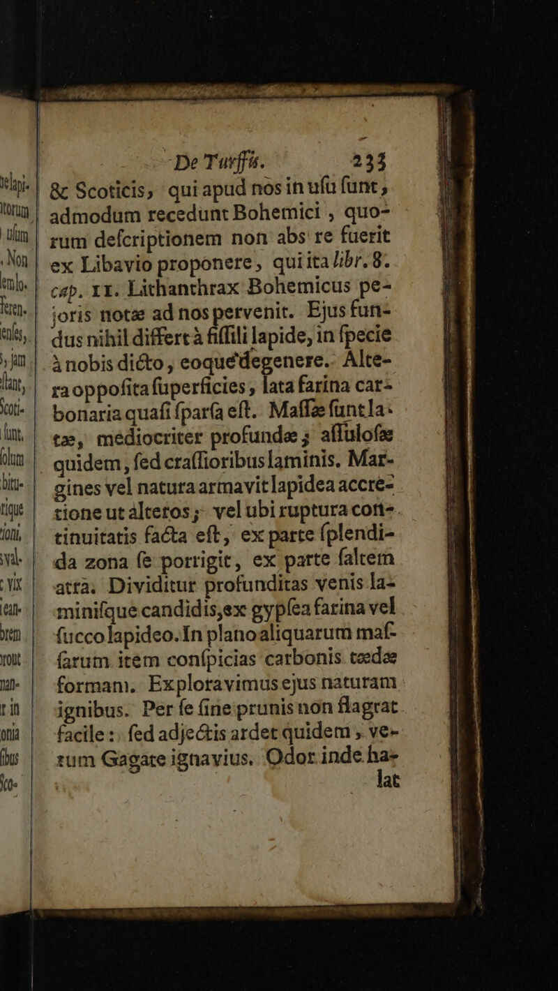 : SAM ota E RULSDQIEA I 60a EBORE os ua : De Tuvffs. 233 i| &amp; Scoticis; qui apud nos in ufu funt li | admodüm recedunt Bohemici , quo- m rum defcriptionem non abs re fuerit *| ex Libavio proponere, qui ita/ibr. 8. tub. cap. X1. Lithanthrax Bohemicus pe- iu. joris notae ad nos pervenit. Ejus fun- | dusnihil differt à fiffili lapide, in fpecie »M!| àinobisdiéto, eoquédegenere.. Alte- fat, ra oppofita fuperficies , lata farina car- i| bonaria quafi fparfa eft. Maffae funtla: l| t3, mediocriter profunde; affulofze üij. guidem, fed craffioribuslaminis. Mar- aiti gines vel naturaarmavitlapidea accre- lU | tioneutaltetos; velubirupturacort-. D | tinuitatis facta eft, ex parte (plendi- vl da zona fe porrigit, ex parte faltem MC || atra, Dividitur profunditas venis la- &amp;| minifquecandidis,ex gypíea farina vel XB.| fuccolapideo.In planoaliquarum maf- | (arum item conípicias carbonis taeda H- | formam. Exploravimusejus naturam tih | ignibus. Períe (ine prunisnon flagrat Wi | facile: fedadje&amp;tis ardet quidem , ve- 9 tum Gagate ignavius. Odor — (0 | at