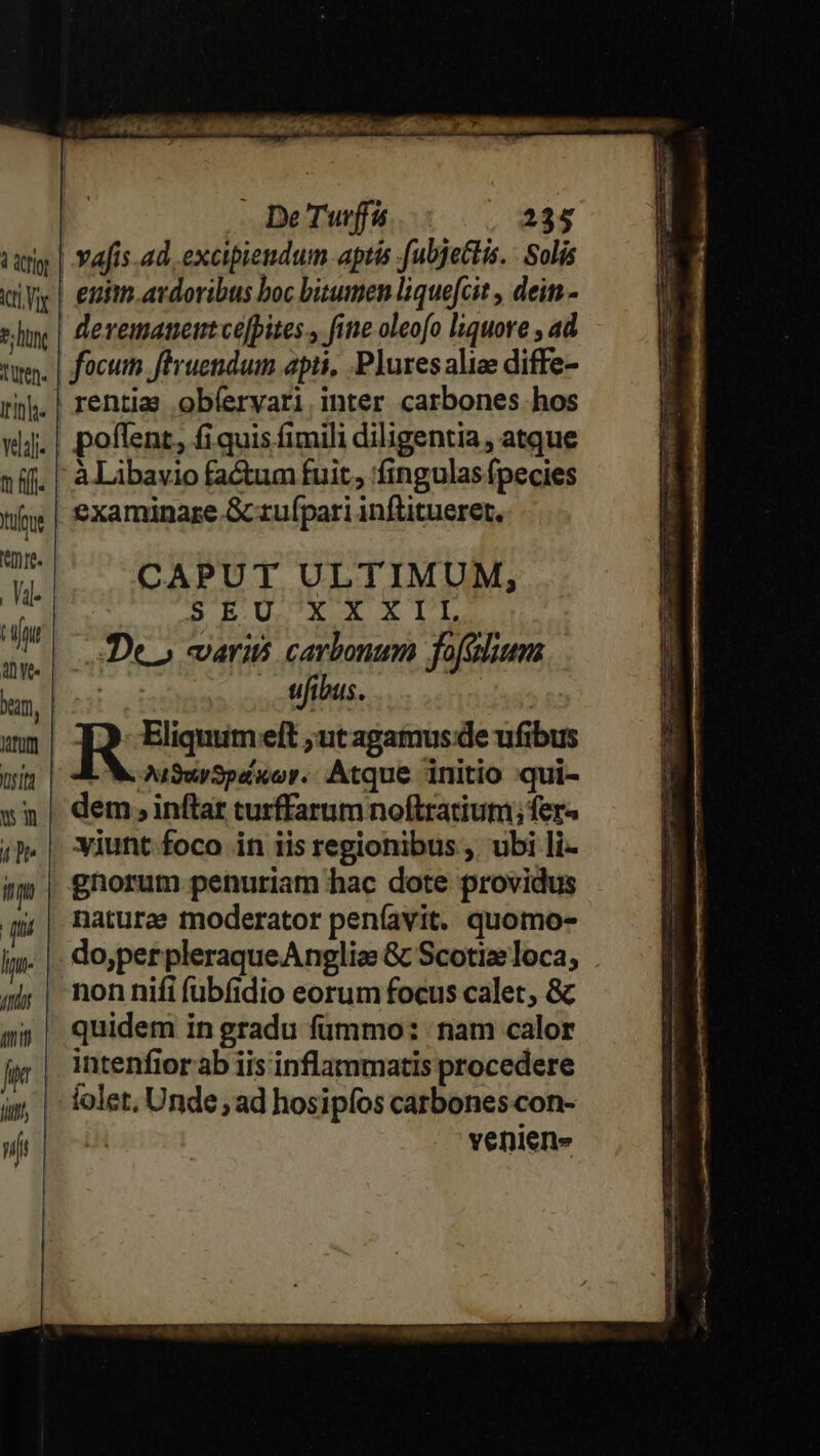 1 Qr ict Vx t; lt, uten. Iti. m fff. Xufrue re. Val- Zu aye. bm, trum sit wn 4 Dr yt | (Iu 777 ftit Ld Ji jt De Tuff 235 devemaueimtce]pites., fine-oleofo liquore , ad focum fPruendum apii, Plures alie diffe- rentia obíervari inter carbones hos poflent, £i quis fimili diligentia , atque à Libavio factum fuit, fingulas fpecies examinare Gcrufpari inflitueret. CAPUT ULTIMUM, RS BEUCEO RTL Deo vari carbonum fofélium | . tifibus. R Eliquum eft ut agamus:de ufibus AuSwSpaxor.. Atque initio :qui- dem , inflar turffarum noftratium; fer- viunt foco in iis regionibus , ubi li- gnorum penuriam hac dote providus naturae moderator peníavit. quomo- do,perpleraqueAngliae &amp; Scotiz loca; non nifi (übfidio eorum focus calet, &amp; quidem in gradu fümmo: nam calor intenfior ab iis inflammatis procedere folet, Unde ad hosipíos carbones con- veniens