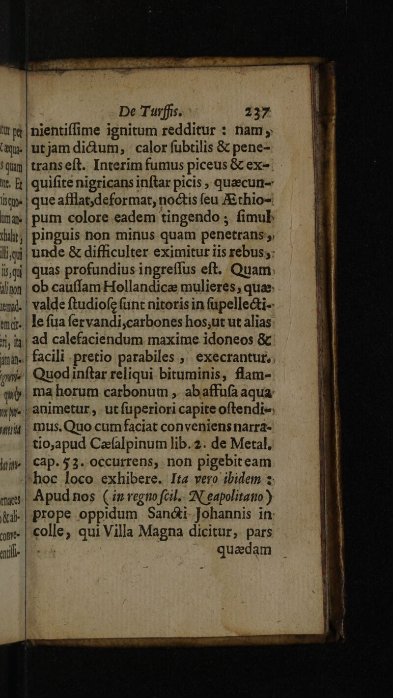 PROP c RR GQIEAOH A07. ho I a De Turffis. 237 tr pe | nientiffime ignitum redditur : nam; 'àj | ut jam dictum, | calor fubtilis &amp; pene- 'quj | transeft. Interim fumus piceus &amp; ex. 1. | quifite nigricans inftar picis ; quaecun- iie | que afHlat;deformat, noctis feu Aithio-: ima«| pum colore eadem tingendo ; fimub 144;| pinguis non minus quam penetrans; ll | unde &amp; difficulter eximitur iis rebus;: i;m| quas profundius ingreflus eft. Quam. linn | ob cauffam Hollandica mulieres; quae. xmi. | valde ftudiofe (unt nitoris in fupelle&amp;i-- «md. | lefuafervandi,carbones hos;ut ut alias 1j, i| ad calefaciendum maxime idoneos &amp; qnin. | facili pretio parabiles ,' execrantur,. (nie Quod inflar reliqui bituminis, flam- qi, ma horum carbonum ,. abaffufa aqua T animetur, utfuperiori capite oftlendi« unit | mus. Quo cumfaciat conveniens narra- tio,apud Cefalpinum lib.2. de Metal. Win | Cap. 53. occurrens, non pigebiteam ^hoc loco exhibere. It vero ibidem 2 mer Apudnos (im regio fcil. 2N eapolitatio ) id | prope oppidum Sandi Johannis in: awe |. colle; qui Villa Magna dicitur; pars ale |o quadam