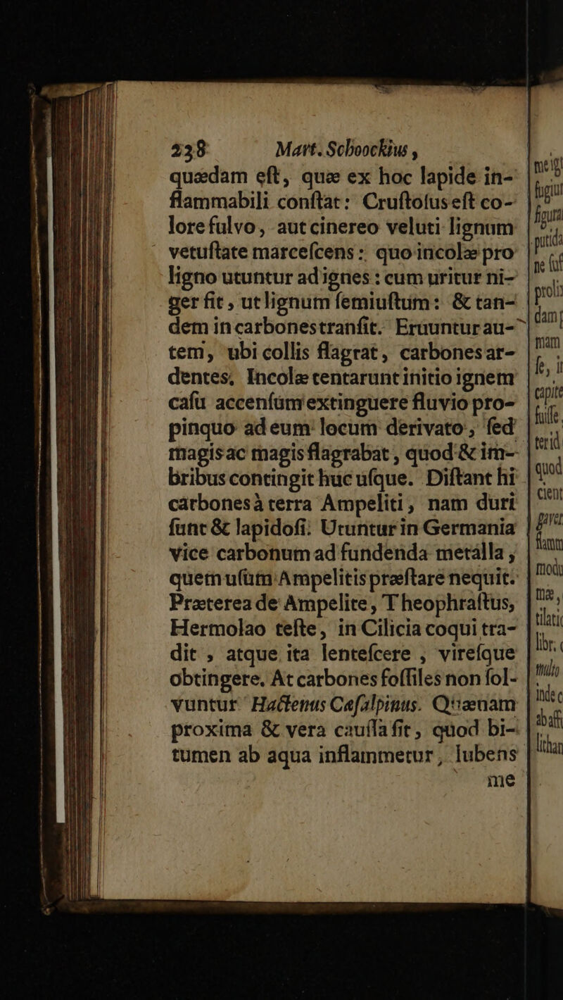 quaedam eft, qui ex hoc lapide in- flammabili conftat: Cruftotuseft co- lore fulvo , autcinereo veluti lignum vetuftate marce(ícens :; quo incolze pro ligno utuntur ad ignes : cum uritur ni- ger fit , utlignum femiuftum: &amp; tan- dem incarbonestranfit. Eraunturau-^ tem, ubicollis flagrat, carbonesar- dentes, Incole centarunt initio ignem cafu acceníüm extinguere fluvio pro- pinquo ad eum locum derivato, fed magisac magis flagrabat , quod'&amp; im-- bribus contingit huc ufque. Diftant hi cátbonesàterra Ampeliti, nam duri funt &amp; lapidofi. Utunturin Germania vice carbonum ad fundenda metálla, quetnu(üm'Ampelitis praeftrare nequit. Praterea de Ampelite , T heophraftus, Hermolao tefte, in Cilicia coqui tra- dit , atque. ita lentefcere , virefque obtingere. At carbones foffiles non fol- |: vuntur.' Hactenus Cefalpinus. Q'aenam D. proxima &amp; vera cauífafit, quod bi- fà tumen ab aqua inflammetur; lubens it me tilati lr. tito