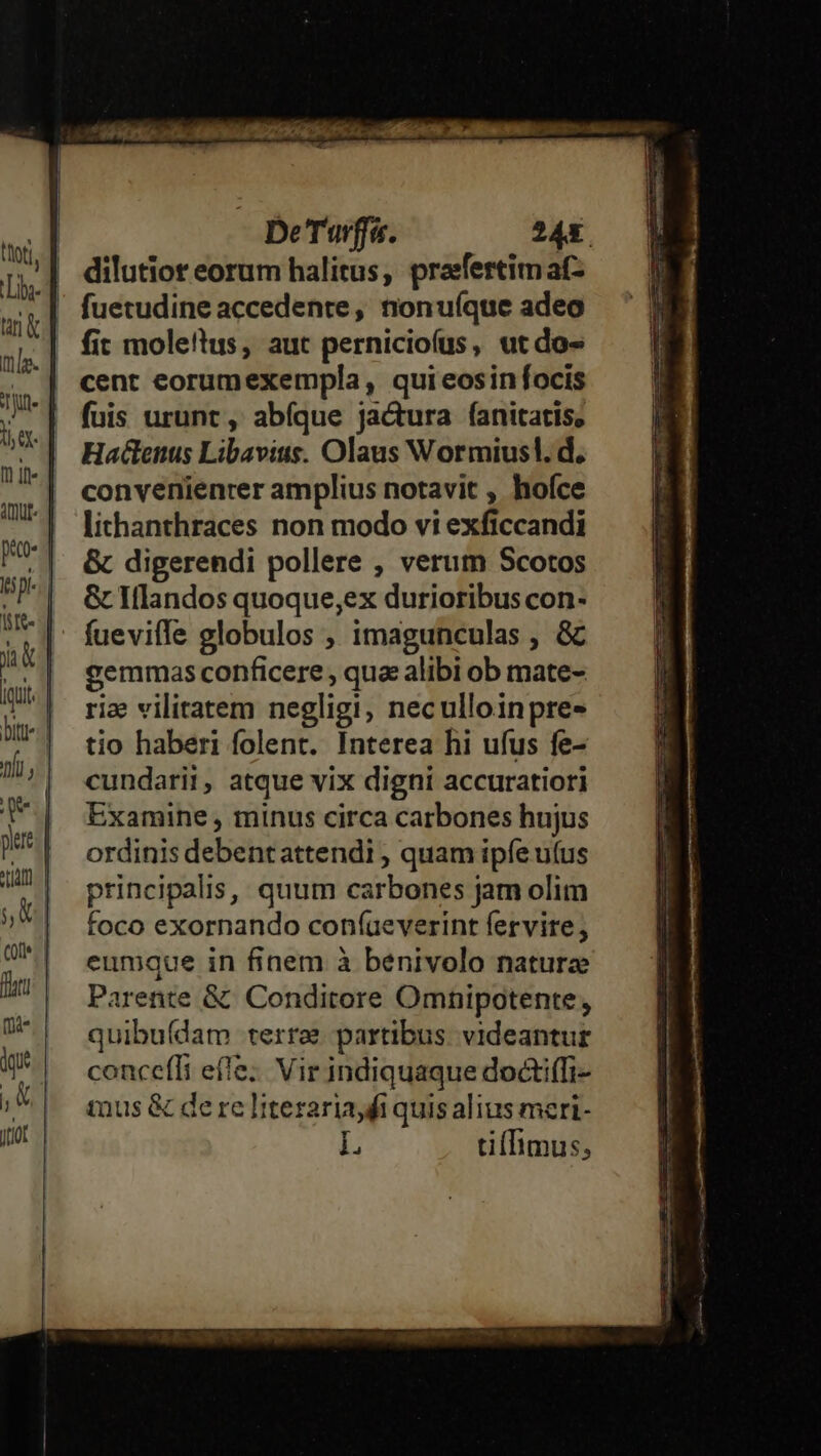 De'Turffu. 245 fuetudine accedente, nonuíque adeo fit mole!tus, aut perniciofus, utdo- cent eorumexempla, qui eosinfocis fuis urunt, abíque jactura fanitatis, Hactenus Libavius. Olaus Wormiusl. d, convenienrer amplius notavit , hoíce lithanthraces non modo vi exficcandi &amp; digerendi pollere , verum Scotos &amp; Iflandos quoque,ex durioribus con- fueviffe globulos ; imagunculas , &amp; gemmas conficere , qua alibi ob mate- riae vilitatem negligi, neculloinpre- tio haberi folent. Interea hi ufus fe- cundarii, atque vix digni accuratiori Examine , minus circa carbones hujus ordinis debent attendi , quam ipfe uíus principalis, quum carbones jam olim foco exornando coníüeverint fervire, eumque in finem à benivolo nature Parente &amp; Conditore Omnipotente, quibu(dam terre partibus. videantur concefli effe; Vir indiquaque doctiffi- inus &amp; de re literaria fi quis alius meri- L tiflimus,