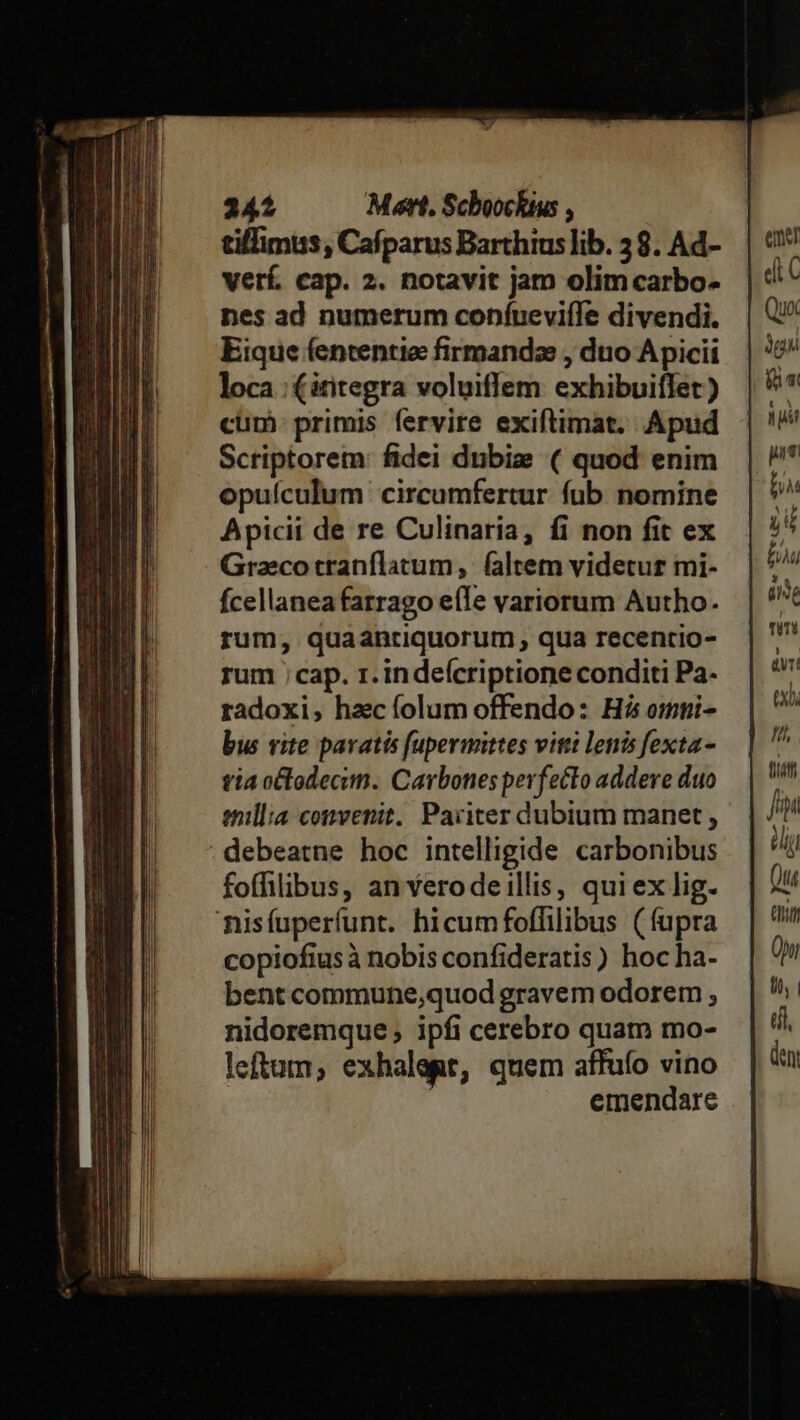 tiffimus, Cafparus Barthius lib. 58. Ad- verf. cap. 2. notavit jam olimcarbo- nes ad numerum confueviíle divendi. Eique fententie firmandz , duo Apicii loca: (ititegra voluiffem exhibuiffet ) cum. primis fervire exiftimat. Apud Scriptorem: fidei dubie ( quod enim opuículum circumfertur fub nomine Apicii de re Culinaria, fi non fit ex Gracotranflatum, faltem videtur mi- Ícellaneafarrago e(Te variorum Autho. rum, quaantiquorum ; qua recentio- rum ; cap. r.indeícriptione conditi Pa- radoxi, hzc folum offendo: Hi omni- bus vite paratis fupermittes viti lenis fexta- tia octodecim. Cavbones perfecto addere duo enillia convenit. Pariter dubium manet, ; debeatne hoc intelligide carbonibus foffilibus, an Yerodeillis, quiex lig. nisíuperfunt. hicumfoffilibus (fupra copiofius à nobis confideratis) hoc ha- bent commune,quod gravem odorem ; nidoremque , ipfi cerebro quat mo- letum, exhalegt, quem affufo vino emendare
