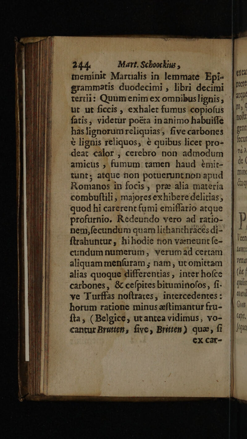 meminit Martialis in lemmate Epi- grammatis duodecimi , libri decimi tertii: Quumenim ex omnibuslignis ; ut ut ficcis , exhalet fumus copiofus fatis, videtur poeta inanimo habuifle haslignorumreliquias; five carbones € lignis reliquos, e quibus licet pro- deat calor , cerebro non admodum amicus , fumum tamen haud émit- tunt, atque tion potuerunt non apud Romanos in focis, pre alia materia combuflili , majores ex hibere delitias; quod hi carerent fumi emiffario atque profurnio. Redeundo vero ad ratio- nem,íecundum quam lithanthráaces di- firshuntur, hihodie tion vaeneunt fe- cundum numerum; verum ad certam aliquam menfuram ; nam , ut omittam alias quoque differentias , inter hofce carbones, &amp; cefpites bituminofos, fi- ve 'Turffas nofltrares, intercedentes : horum ratione minus eftimantur fru- fta, ( Belgice, utantea vidimus, vo- cantur Bruttet, five, Britten) quae, fi ex car- Vai (hj Quilt ! ', (eril