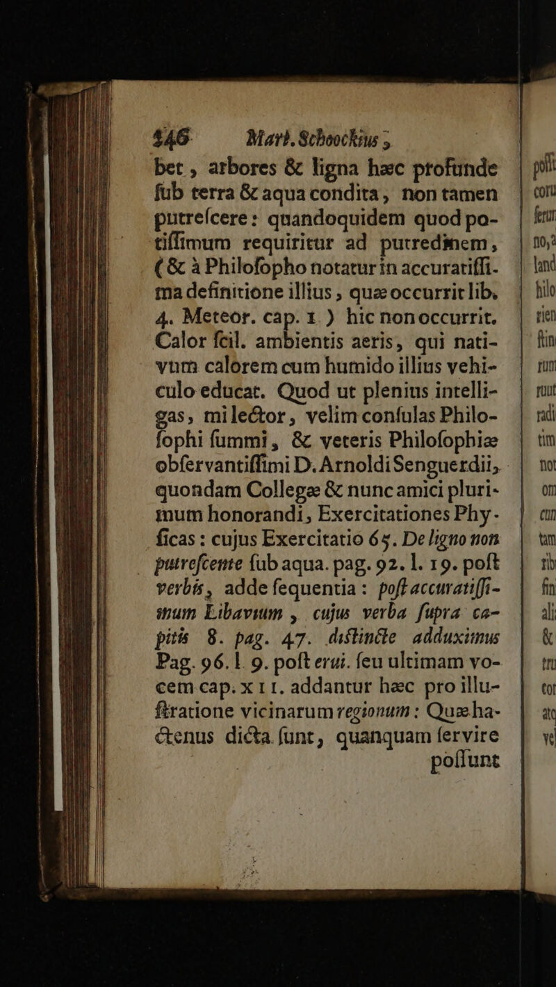 bet , arbores &amp; ligna hac profunde fub terra G&amp; aqua condita, non tamen putreícere: quandoquidem quod po- tiffimum requiritur ad putredinem, ( &amp; à Philofopho notatur in accurariffi. ma definitione illius ; quzeoccurrit lib. 4. Meteor. cap. 1.) hic nonoccurrit. Calor fcil. ambientis aeris, qui nati- vum calorem cum humido illius vehi- culo educat. Quod ut plenius intelli- gas, mile&amp;tor, velim confulas Philo- fophi fummi, &amp;c veteris Philofophize obfervantiffimi D. ArnoldiSenguerdii,; quondam Collega &amp; nunc amici pluri- mut honorandi, Exercitationes Phy. ficas : cujus Exercitatio 65. De ligo non , putrefcente fab aqua. pag. 92. 1. 19. poft verbis, adde fequentia : poff accuratiffi- ispum Libavium ,. cuju verba. fupra: ca- pi 8. pag. 47. diflintle. adduximus Pag. 96.1. 9. pofterui. feu ultimam vo- cem cap. x r I. addantur hac pro illu- firatione vicinarum regionum : Quae ha- &amp;enus dicta funt, quanquam fervire poflunt
