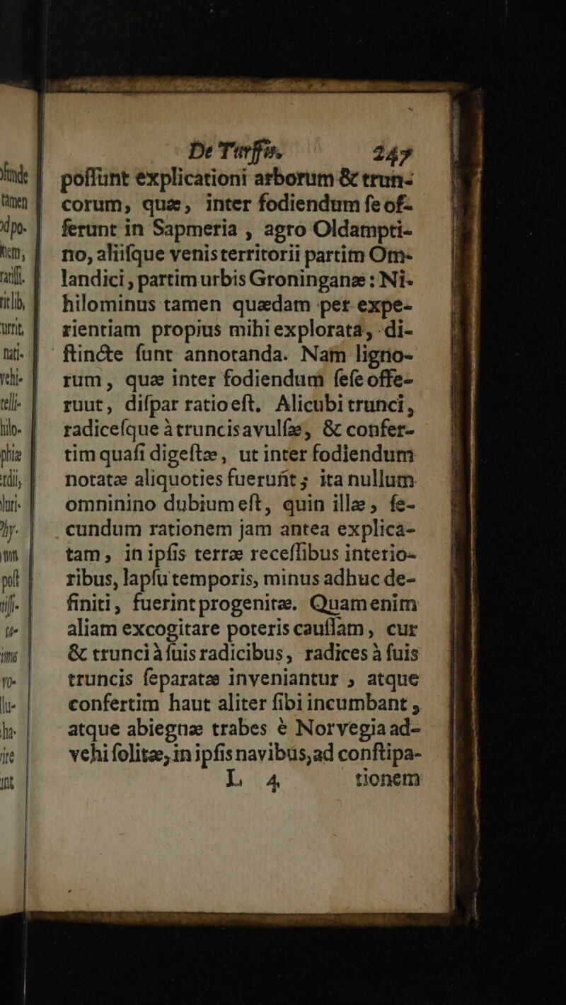 | poffunt explicationi arborum &amp; trun- | corum, qua, inter fodiendum feof- ferunt in Sapmeria , agro Oldampti- no, aliifque venisterritorii partim Otn- landici , partimurbis Groninganz : Ni- hilominus tamen quadam per expe- rientiam propius mihi explorata; -di- ftin&amp;e funt annotanda. Nam ligrio- rum, qua inter fodiendum fefe offe- ruut, difpar ratioeft, Alicubi trunci, radiceíque àtruncisavulíe, &amp; confer- tim quafi digeftze, ut inter fodiendum notate aliquoties fuerufit ; ita nullum omninino dubiumeft, quin ille; fe- cundum rationem jam antea explica- tam, inipfis terrae receffibus interio- ribus, lapfu temporis, minus adhuc de- finiti, fuerint progenite. Quamenim aliam excogitare poteriscauflam, cur &amp; trunciàfuisradicibus, radices à fuis truncis feparatae inveniantur ; atque confertim haut aliter fibi incumbant , atque abiegna trabes € Norvegiaad- vehi folitze; in ipfis navibus;ad conftipa- LA tionem rm—À—À amRÁ - ux
