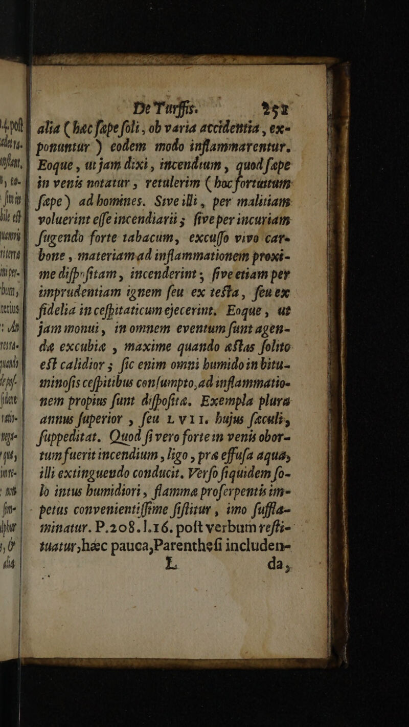 pl idw. infant, ly t. Jm lit f] Matti tita d Ii f bun, | terius eel rittà« | uti oh id ! Vide nj 4s tfe fii jr Jphur | Ü n De'Turfis. $5t alia ( bac fape foli , ob varia accidetttia , ex- ponuntur ) eodem modo inflammarentur. Eoque , ut jam dixi , incendwum , quod fpe voluerint e(fe incendiari 5; five per incuriam fitgendo forte 1abacum, excuffo vivo car- bone , materiamad inflammationein proxi- me difbrfitam , incenderint | fiveetiam pey unprudentiam i9nem feu ex tefta, feuex fidelia in cefpitaticumejecerimt; Eoque , ut jamimonui, imomnem eventum funt agen- de excubie , maxime quando &amp;flas folito eft calidior 5. fic enim omni bumidoinbitu- inimofis cefpitibus cen[umpto,ad snflammatio- tem propius funt. dibofite, Exempla plura anis fuperior , feu 1, vi. bujw facul, fippeditat. Quod fi vero forte: venis obor- tum fuerit incendium , ligo , prs effufa aquas illi extinguesido conducit, Verfo fiquidem fo- lo intus bumidiori , flamma proferpentisim- minatur. P.208. 1.16. poft verbum reffi- tatur, haec pauca;Parenthefi includen- da,