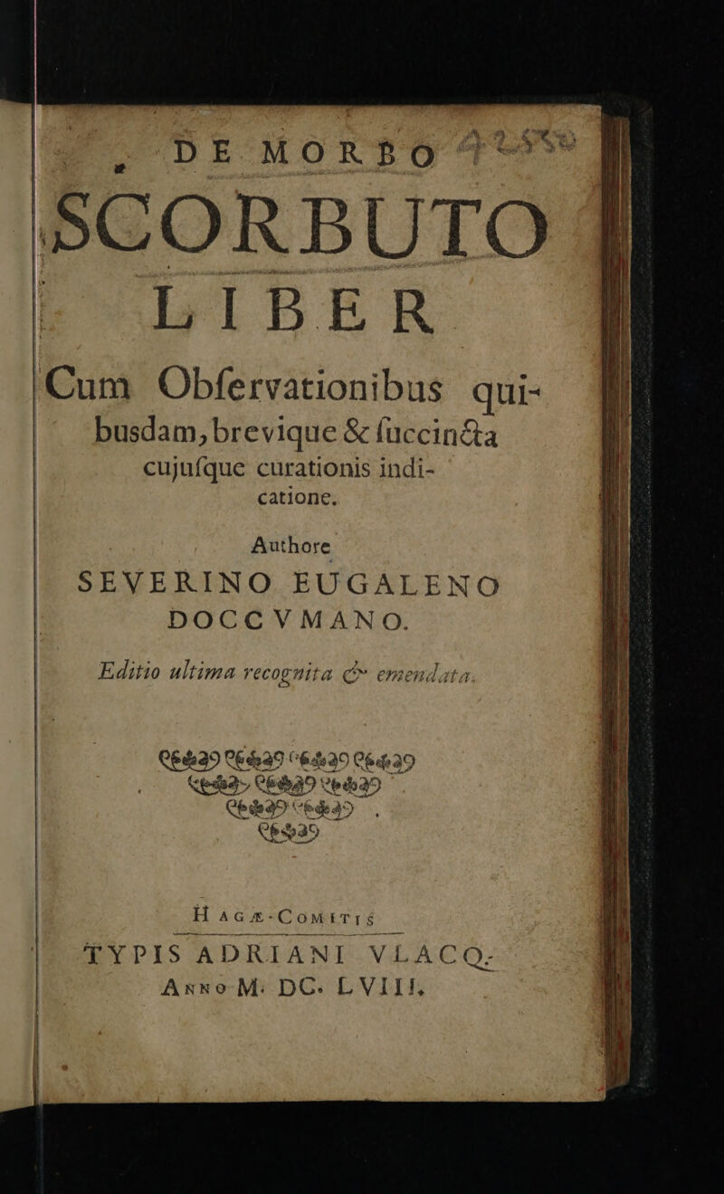  SCORBUTO LIBER Cum Obfervationibus qui- busdam, brevique &amp; (uccin&amp;a cujufque curationis indi- catione.    Authore SEVERINO EUGALENO | DOCCVMANO. Editio ultima recognita Q emendata Keda3 QpdQ0 E No d 35 E3035  H Á QUE CowiTrS. RE YDIS ADRIANI VL ACOQO:- As&amp;so. M: DC. LVIIIF.,  