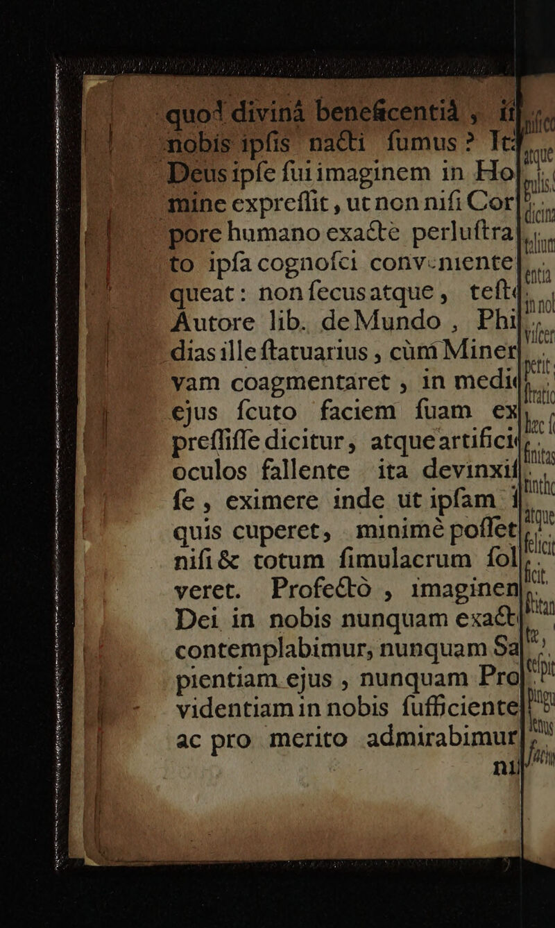 [ei matan trn ad emen Ife Pf igi erii Te vn [a eR at toL me C3 n ] pore humano exacte perluftra] .. to ipfa cognofci conv-niente[ queat: nonfecusatque , teft(. Autore lib. deMundo , Phi|.;. dias ille ftatuarius , cüni Miner]. yam coagmentaret , in mediqs €jus fcuto faciem fuam exp, prefüiffe dicitur, atque artificit, - | oculos fallente | ita devinxil|. : JD - nth fe , eximere inde ut ipfam 1 i5 quis cuperet, minimé poflet 5 nifi&amp; totum fimulacrum foli, veret. Profecto , imaginen b. Dei in nobis nunquam exa&amp;[^ contemplabimur, nunquam Sa E pientiam ejus , nunquam Pro Vp videntiamin nobis fufficiente] ^ ac pro merito admirabimur SS nili
