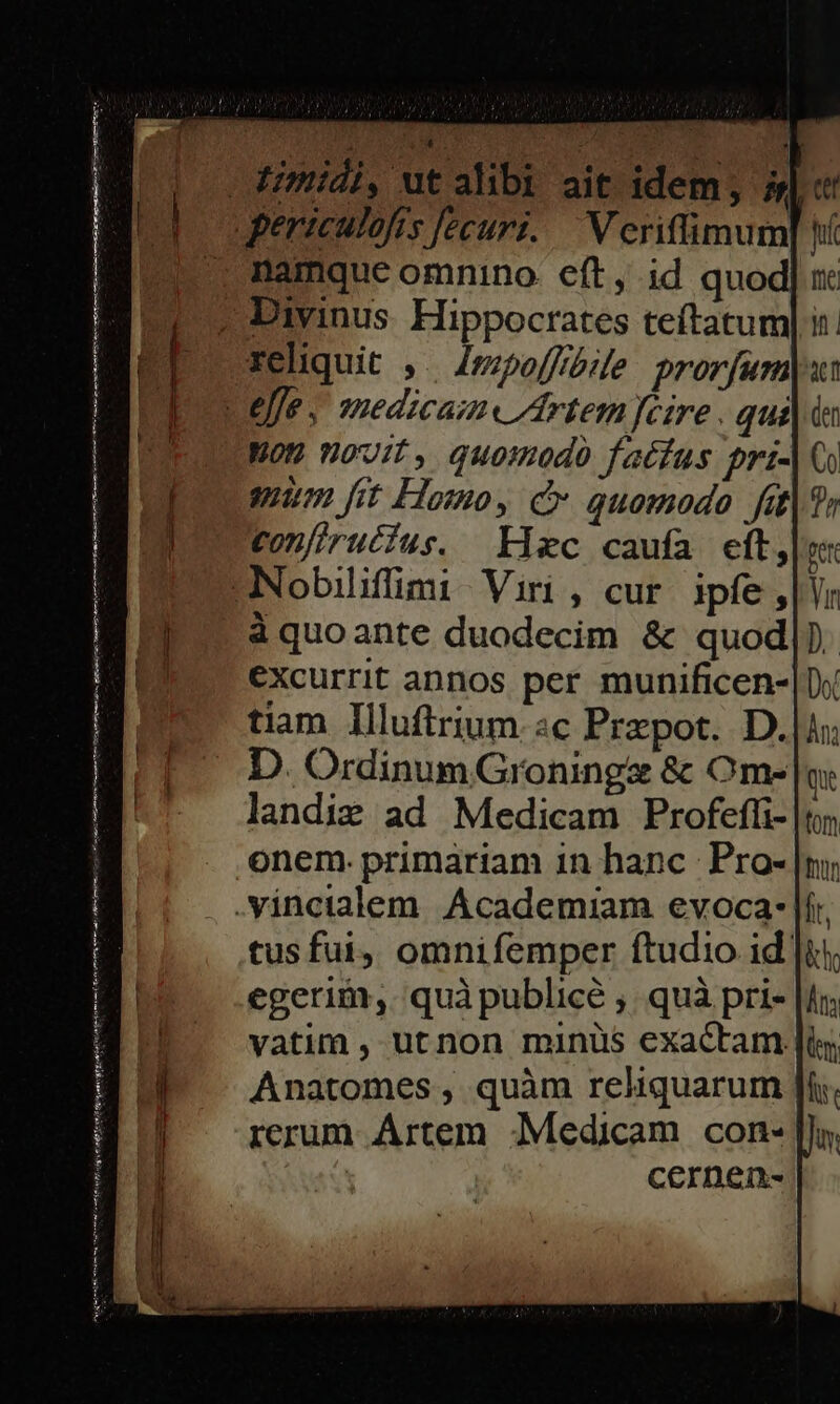 - Himidi, ut alibi pereculofis fecuri. namque omnino. eft, id quod ? Divinus. Hippocrates teftatum| i reliquit ,. /zzpoffóile. prorfurn Lejfe . sedicam« Artem fcire . qui Mon novit, quomodo fatfus pri- guum [it Homoy c quomodo fit Confirutius. Kixc caufa eft,|u -Nobilifimi Viri , cur ipfe , Yr à quoante duodecim &amp; quod|) excurrit annos per munificen-| tiam Illuftrium «c Przpot. D. D. OrdinumGroningz &amp; Om- landig ad Medicam Profeffi- onem. primariam 1n hanc: Pro- .Vincialem. Academiam evoca: |í tusfui, omnifemper ftudio id: egerim, quàpublicé ;. quà pri- vatim , ut non minus exactam. Anatomes , quàm reliquarum rcrum Ártem -;Medicam con- | CCernéeix- | mtt tt re tms ck ee. Roger Ta ary mn n o ie T o it NH entr gu MSS a n ri te ur pa rte fm vigny eriónd Tru int ri pter ime Cr ven Meter endo; FREE enit efi