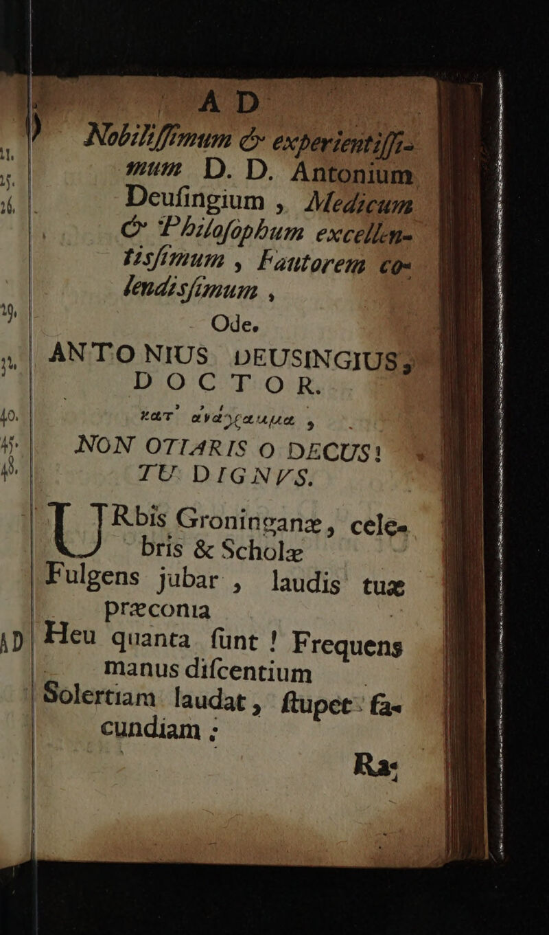 LOW D: | Nobili ffemum é experientiffi- 771 D. D. Antonium Deufingium ,. Medicum Ó Phuofopbum excellm- simum , Fautorem C- Ode. AN T'O NIUS DEUSINGIUS; DOCTOR. KT mydorauum . NON OTIARIS Oo DECUS! IU. DIGNVFsS. E Rbis Groninvanz, cele. | U bris &amp; Scholz Fulgens jubar , laudis tua | praeconia | | Heu quanta. funt ! Frequens | manusdifcentium 'Solertiam. laudat , ftupet : fa- | cundiam ; ——— Ó e t a teni IG 4 e e EM s zai