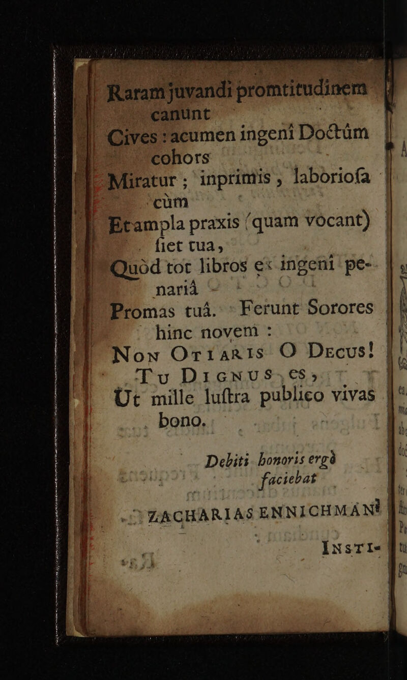 | Raro e promtitudinem canunt | Cives :acumen ingeni Doctüm ESO s cohors | |! Miratur ; inprimis ; laborioía | cüm Ji L'Etampla praxis (quam vocant) EU. (iet tua, pe tot libros ex ingeni pe- nariá Promas tuá. ' Ferunt Birhres d hinc novem : | Now OriaRis O Dzcvus! Tv DicNUS$4,€$5:T 3 Ut mille luftra papiro vivas j^ . bono. | ! UAE Deliti. bonoris evgà a faciebat ! l s LACHARIAS ENNIOHMAMM IxsTI- i ! | | | i | ,
