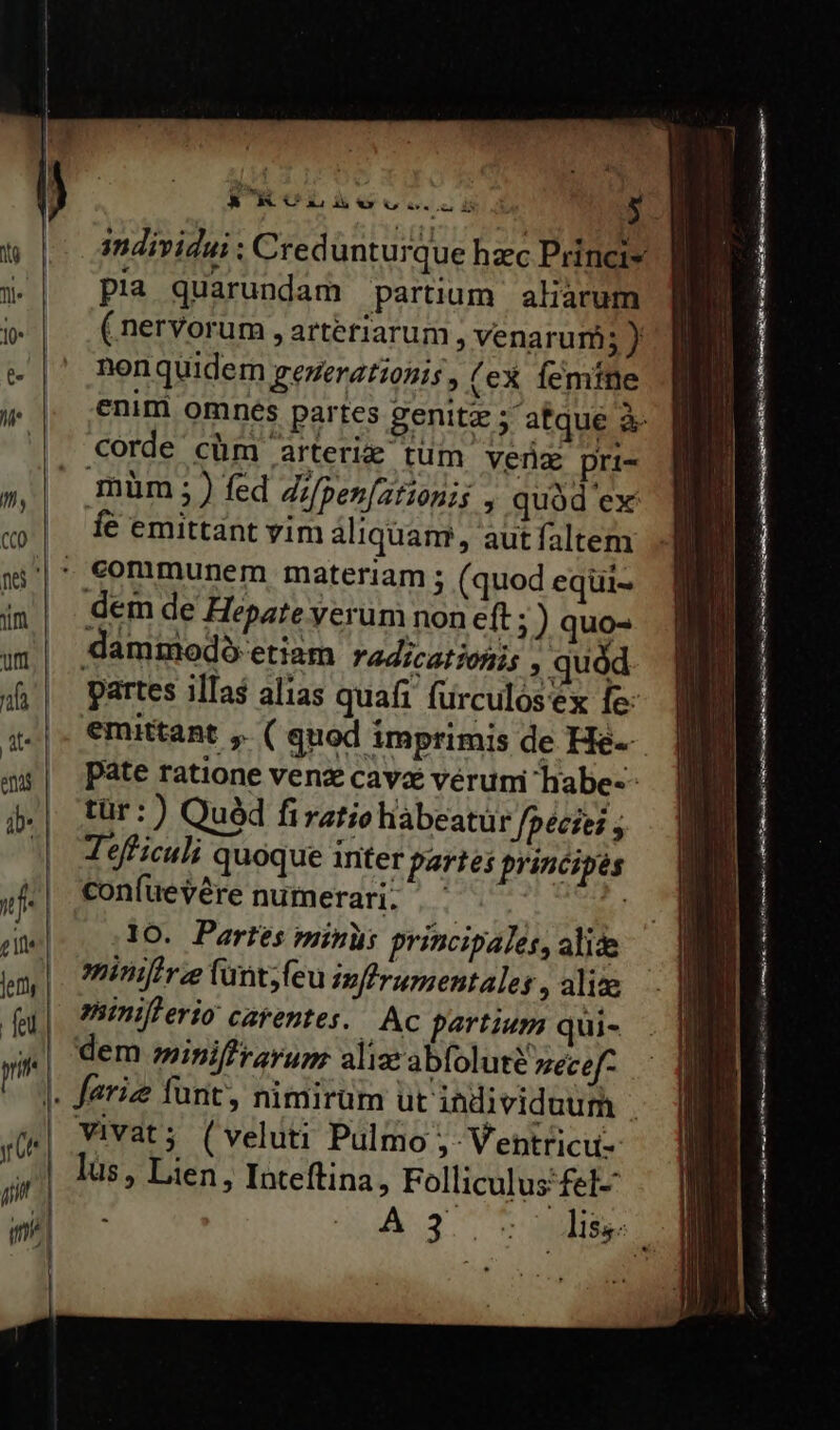 individui : Credunturque hzc Princis pia quarundam partium aliarum (nervorum , arteriarum , venarurü ij nonquidem generationis , (ex femine enim omnes partes genita ; atque &amp; corde cüm arteriz tum venz pri- müm ;) fed Zifpenfatiopis , quàd ex fe emittant vim aliquam, autfaltem communem materiam ; (quod eqüui- dem de Hepate yerum non eft ; ) quo- dammodo etiam radicatiohis , quód partes illas alias quafi furculósex fe: emittant , ( quod imprimis de He-- pate ratione venz cava vérumi habe-- tür:) Quéd firatie habeatur fpecies , Tefficuli quoque inter partes principes confuevére numerari. | - j lo. Partes minus principales, alide mimtrz (unt;feu inffrumentales , alise niniflerio: carentes. . Ac partium qui- dem miniffrarum aliz' abfolute zecef- Vivat; (veluti Pulmo Ventricu- lus, Lien, Inteftina, Folliculus fel 3^ dii  Lact US caca ti e doe a E ARTI s eui aatem nume e