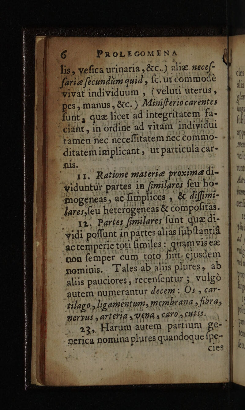 aee aio ir rei mq ca RR Lii C ATRIIS Cim agri ame on rn oed c in eed net E G ^ PROLEGOMENA lis; vefica urinaria , &amp;c..) alie nece[- tamen nec neceffitatem nec comnio- : | ditatem implicant, ut particula cat- ir. Ratione materie proxime di- viduntur partes 1n [rmilares feu ho- 3nogeéneas, ac fimplices , &amp; difimi- Jlaresste heterogeneas &amp; compofitas. (r2. Partes fimilares fant que di- - vidi poffunt in partes alias fubftantia 'actemperie toti fimiles: quamvis ez mon femper cum toto fint, ejusdem nominis. . T'ales.:ab alus plures, ab aliis pauciores ; recenfentur 5. vulgó 'autem numerantur decem :. Os , car- tilago , ligementum; membrana » fiera, fervus ,artetid .'U4n4 3 CAT 0S CELA .. 23, Harum autem, partium ge-' nerica nomina plures quandoque fpe- ] UR cies |