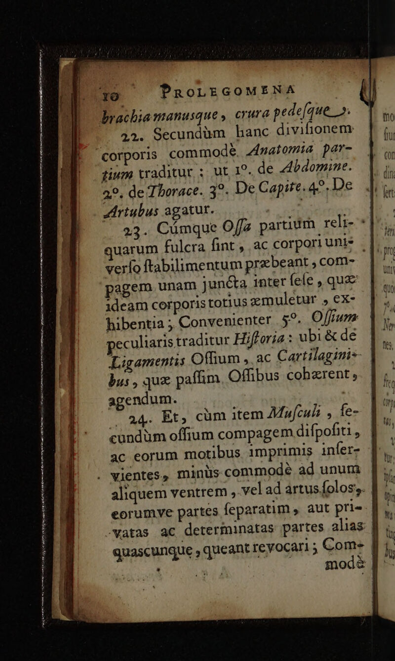 ———— ÓÓQÓ R PPca: —— M — € 0 - z Pn manat mh tg et s Y rtr » E t rum umen mnm an Re tmn o PaoLEGOMENA gium traditur ; ut 1^. de ZAbdomine. 29, de Tborace. 3?. De Capite. 49. De JArtubus agatur. | 23. Cümque O[fa partium reli- * uarum fulcra fint , ac corpori uni verlo ftabilimentum praebeant com- pagem unam jun&amp;a inter fele , que ideam corporis totius zemnuletur , ex- hibentia ; Convenienter | 5^. Offrum peculiaris traditur Hifforja : ubi &amp; de bus , qux paflim Offibus cohzrent , agendum. | Ade, Eo cüm item AMafculi , fe- cundüm offium compagem difpofiti , ac eorum motibus imprimis infer- aliquem ventrem ,.vel ad artus folos;. quascunque , queant revocari 5 . Ile iik