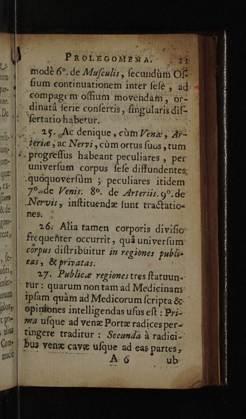 d PROLEGOMENA. compagenr offium movendati, or- fertatio habetur. 25. Ac denique , clim Pez , Ar- ^ ferie ;ac Nervi ,cüm ortus fuos tum .progreffus habeant peculiares , per univerfum corpus fefe diffundentes .quoquoverfüm ; peculiares itidem 7?«de Penis: 89. de Arteriis. 9?. de JNervis , inflituendz funt tra&amp;atios nes. 26: Alia tamen cotporis divifio frequefiter occurrit, quá univerfum: corpus diltribüitur iz regiones publi c4, &amp; privatas. 27. Publice regionestres fratuun-- tur: quarum nontam ad Medicinani: ipfam quàm ad Medicorum Ícripta &amp;: opiniones intelligendas ufus eft : Byj-- — —— CORONIS as EO Lamcn rris mr