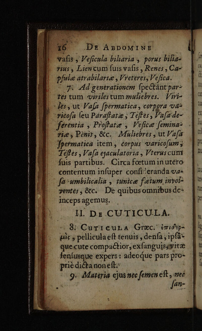 vafis , Veficula biliaria ,. porus bilia- Tiu Lien cum fuis vafis , Renes ; Ca- pfule atrabilarie , Vreteres, Vefica. (75. Ad generationem fpectántpar- fés tum «virilestum zuliebres.. Viri- vitofa (eu Paraflatze ; Teftes, Va[ade- ferentia , Proffate , Vefice [emina Ticd,Pr,&amp;c. Muliebres , ut Va[i fpermatica item, éorpus varicofum 5 Téfles , Va[a ejaculatoria , Vterus cum fuis partibus. Circa foetum in utero contentum infuper confizeranda va« fa umbilicalia ,. tumice fetum. inyol- ventes, &amp;c. Dé quibusomnibus dc- inceps agemus. IL Dez CU TICULA. $3; Cur1cura Grzc. izidg- pic y pellicula eft tenuis , denfa ; ipfá- quecute compactior, exfanguis4yitze leníusque expers: adeoque pars pro- prié dictanon eft^ 9. Materia ejus nec femen cft z 4n-