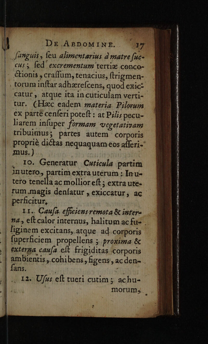 cus 5 led excrementum terti: conco- &amp;ionis , craffum, tenacius, ftrigmen- torum inftar adhzreícens, quod exic- catur , atque ita in cuticulam verti- tur. (Hc eadem ;zateria. Pilorum ex parté cenferi poteft : at Pj//; pecu- liarem infuper formam egetativam tribuimus; partes autem corporis proprié dictas nequaquam eos afferi- mus.) | , IO. Generatur Cuticula partim inutero, partim extra uterum : Inu- tero tenella ac mollior eft ; extra ute- perficitur, : LI.. Caufa. effciensremota &amp; intere liginem excitans, atque ad. corporis fuperficiem. propellens ;. proxima &amp; exterma caufa elt. frigiditas corporis