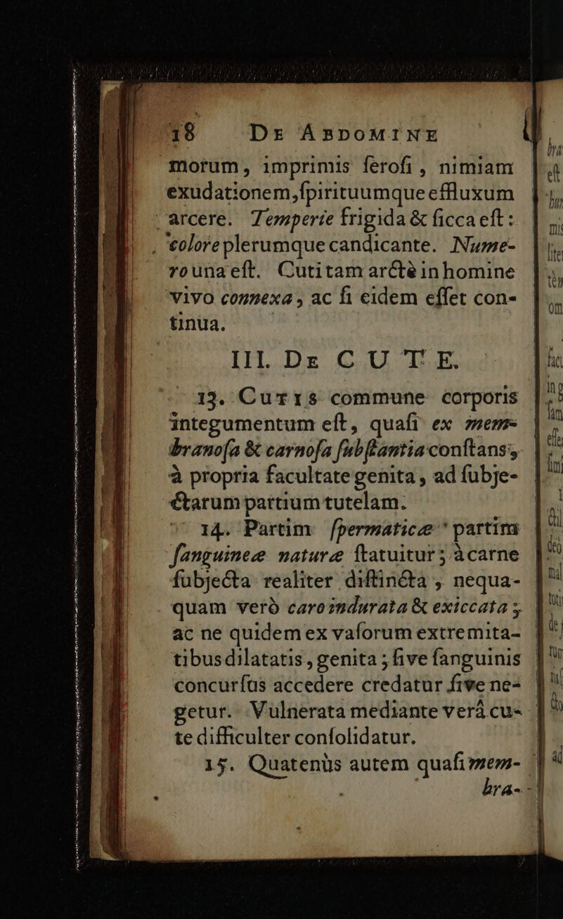 morum, imprimis ferofi , nimiam exudationem,fpirituumque effluxum vrounaeít. Cutitam arctéin homine ViVO connexa , ac fi eidem effet con- tinua. III. DE C U T E. 13. Currs commune corporis integumentum eft, quafi ex zsem- bbrano(a &amp; carno[a fabflantia conftans, à propria facultate genita , ad fubje- €tarum partium tutelam. 14. Partim. fpermaticze ^ partim fanguineze nature ftatuitur 5.àcarne fubjecta: realiter diftinéta , nequa- | quam veró caroz8durata &amp; exiccata s. | ac ne quidem ex vaforum extremita- tibusdilatatis , genita ; five fanguinis concuríus accedere credatur fivene- |] getur. Vulnerata mediante verá cu- | te difficulter confolidatur. 15. Quatenüs autem quafi é'nji ! rA- -]