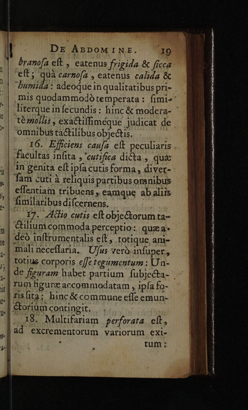 eft; quà carzo[a , eatenus calida &amp; té mollit , exactiffiméque judicat de omnibus tactilibus objectis. | ., 16. Efficieus cauja eft peculiaris facultas infita , 'eutifíca dicta , qua in genita eft ipfacutis forma, diver- Tam cuti à reliquis partibus oranibus effentiam tribuens, eamque ab aliis | fimilaribus difcernens. - : | . F7. Zio cutis eftobje&amp;orum ta- &amp;uliumcom moda perceptio: quz a» | deó inftrumentalis eft, totique, ani- | | I I l | mali neceffaria, | UJus verà-infuper, ! totius corporis effe tegumentum ; Un- | rum hgurz accomniodatam , ipía fo- 18. Multifariam perforata. eft, ad excrementorum variorum exi- - tum: ANM nt QUASI UMOR core rnt TR cat EUN RI rl UN dr