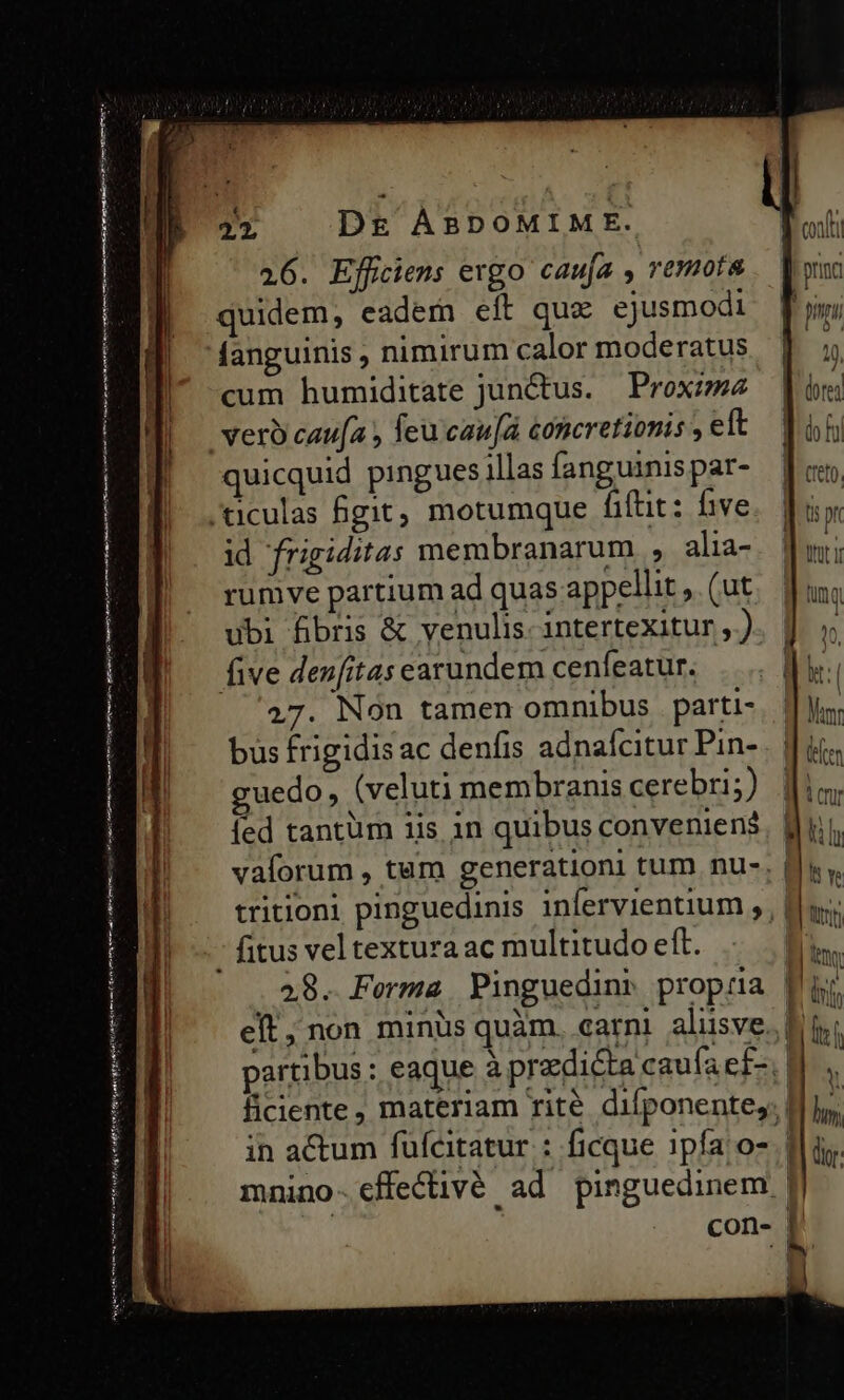 Uns atem ri cm mon, BE tape aat —— c 22 D£ ÀABDOMIME. quicquid pingues illas fanguinis par- ticulas git, motumque fitit: five id frigiditas membranarum , alia- rumve partium ad quas appellit ,. (ut ubi fibris &amp; venulis- intertexitur , ) five denfitas earundem cenfeatur. 27. Non tamen omnibus | parti- bus frigidis ac denfis adnafcitur Pin- guedo, (veluti membranis cerebri; [ed tantüm iis in quibus conveniens