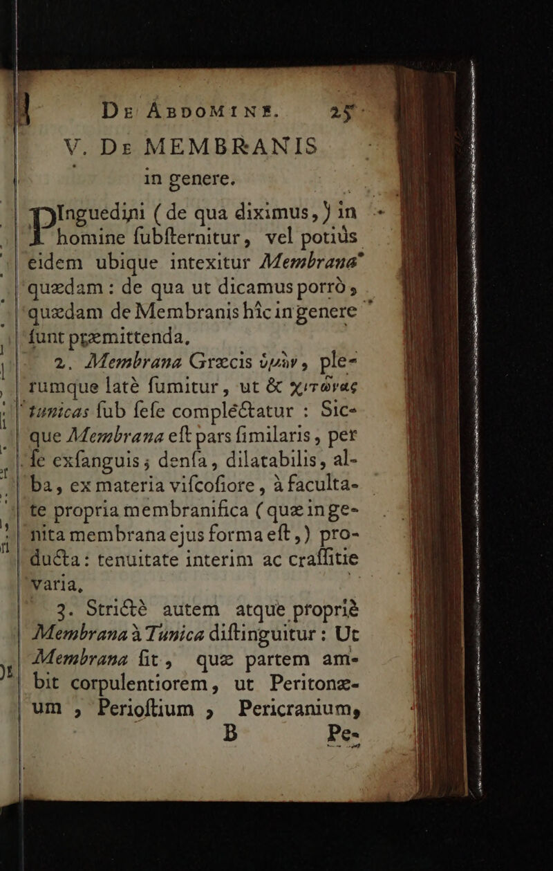 V. D: MEMBRKANIS | in genere. ur phesson (de qua diximus, in - ME |.K homine fubfternitur, vel potius : eidem ubique intexitur Membrana J| quzdam : de qua ut dicamus porró ; »|'quzdam de Membranis hicingenere- | funt ppemittenda, p 2. Membrana Graecis üpàv , ple- ,.| rumque laté fumitur, ut &amp; xirerac | tamicas fub fefe complé&amp;atur : Sic- | que 7Mermbrana eft pars fimilaris , per le exfanguis ; dena , dilatabilis, al- | ba, ex materia vifcofiore , à faculta- te propria membranifica ( quz inge- | nita membrana ejus forma eft) pro- | du&amp;a: tenuitate interim ac craffitie varia, |. 3. Stridié autem atque proprié | Membrana à Tunica diftinguitur : Ut j Membrana fit, quz partem am- | bit corpulentiorem, ut Peritonz- | um , Periofüum ; Pericranium, b i . a— ER imei a iai HI meds BREED line ae SAIS af ep en Cte oem P e en E a e D Bm me————— E m