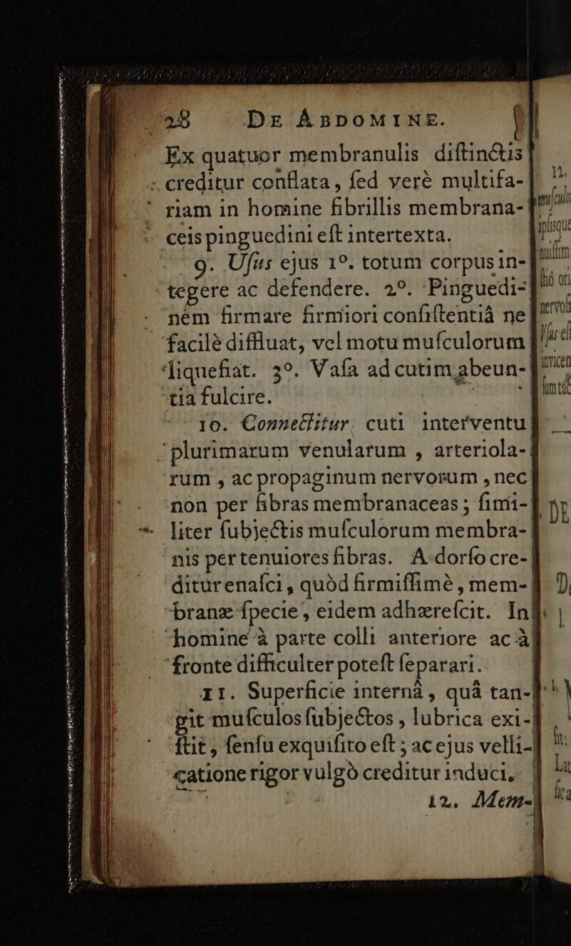 (795 Dr ÁBDOMINE. Ex quatuor membranulis diftin&amp;is: - creditur conflata, fed veré multifa- ' riam in homine fibrillis membrana-. ceis pinguedini eft intertexta. : - 9. Ufis ejus 19. totum corpusin-J. ^ tegere ac defendere. 2^. Pinguedi-] . pém firmare firmiori confiftentià ne] facilé diffluat, vel motu mufculorum [' liquefiat. 39. Vaía ad cutim,abeun-[' tia fulcire. AT 10. Connetlitur. cuti interventu. plurimarum venularum , arteriola- rum , ac propaginum nervorum , nec. non per hibras membranaceas; fimi-] * liter fubjectis mufculorum membra- | nis per tenuiores fibras. A dorfocre-| diturenafci , quód firmiffimé , mem-| branz fpecie, eidem adhzrefícit. Inl | homine à parte colli anteriore ac ab fronte difficulter poteft leparari. 11. Superficie internà , quà tan-]* it mufculos fubjectos , lubrica exi-| ftit , fenfu exquifito eft ; ac ejus velli.. catione rigor vulgó creditur induci, | n^ P 4 i2. Memn- amt to tm Rae pe y mA Try n ient t iege Ane I Ht PS i aai m rim iH e t Os m Sg P n i mactwnntni nmt iio enti Mb gti mem emot nens pM