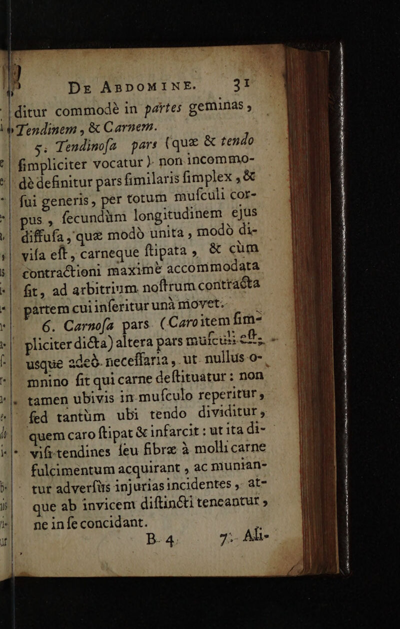 ! ' | 31 s, Tendima pars (qu&amp; &amp; tendo fimpliciter vocatur ). non incommo- dé definitur pars fimilaris fimplex ,&amp; fui generis, per totum mufculi cor- pus , fecundüm longitudinem ejus modo di- vifa eft , carneque ftipata, &amp; cum contractioni maxime accommodata ft, ad arbitrium noftrum coritraóta artem cui inferitur unà movet. 6. Carnofa pars. (Caro item fim- pliciter di&amp;a) altera pars mufcus cf; usque ade. neceffaria , ut. nullus o- mnino fit qui carne deítituatur: non tamen ubivis in mufculo reperitur , fed tantüm ubi tendo dividitur, quem caro ftipat &amp; infarcit : ut ita di- vifi-tendines leu fibra à molli carne fulcimentum acquirant , ac muntan- tur adverfüs injurias incidentes ,- at- que ab invicem diftin&amp;i tencaptut » ne infe concidant. B. 4. 7;- Al- cv CL XDERERD PLANE s uec Eme Me Enc —Ó D eiu em — LM 3 RC E z- poem e cm Le m Sa S m— —— ——— —M— LT