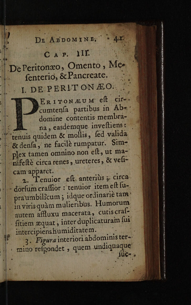 | Dr ÁBDOMIN É; Um Ar ' C à ». lI : | 1 DePeritonzo, Omento ; Mee ^ fenterio, &amp;Fancreate. . ||. IL DEPERIT ON £O. ;' QERITONAUM eft cir-- Pcumtenfa partibus in Abe domine contentis membra- - M. na , easdemque. inveftiens: | /|tenuis quidem &amp; mollis, fed valida qo&amp; denfa ,' ne facilé rumpatur. $im- -| plex tamen omnino non eft, ut ma- 4| «nifefté circa renes , ureteres , &amp; vefi- ^camrapparet. | | Jo. 2. l'enuior eft. anteriüs 5; circa- |-* dorfum craffior : tenuior item eft fu-. praumbilicum ; idque ordinarie tam invirisquàm mulieribus. Humorum. autem affluxu macerata, cutis craíf- ^|. - fitiem sequat , inter duplicaturam fui intercipienshumiditatem. — —- | 2. Figura interiori abdominis ter-- 5 : mino refpondet , quem Wadiqueee ue-, Er. ere éRe f A e trt LU o ad i B rr 9 LY i Ro i t