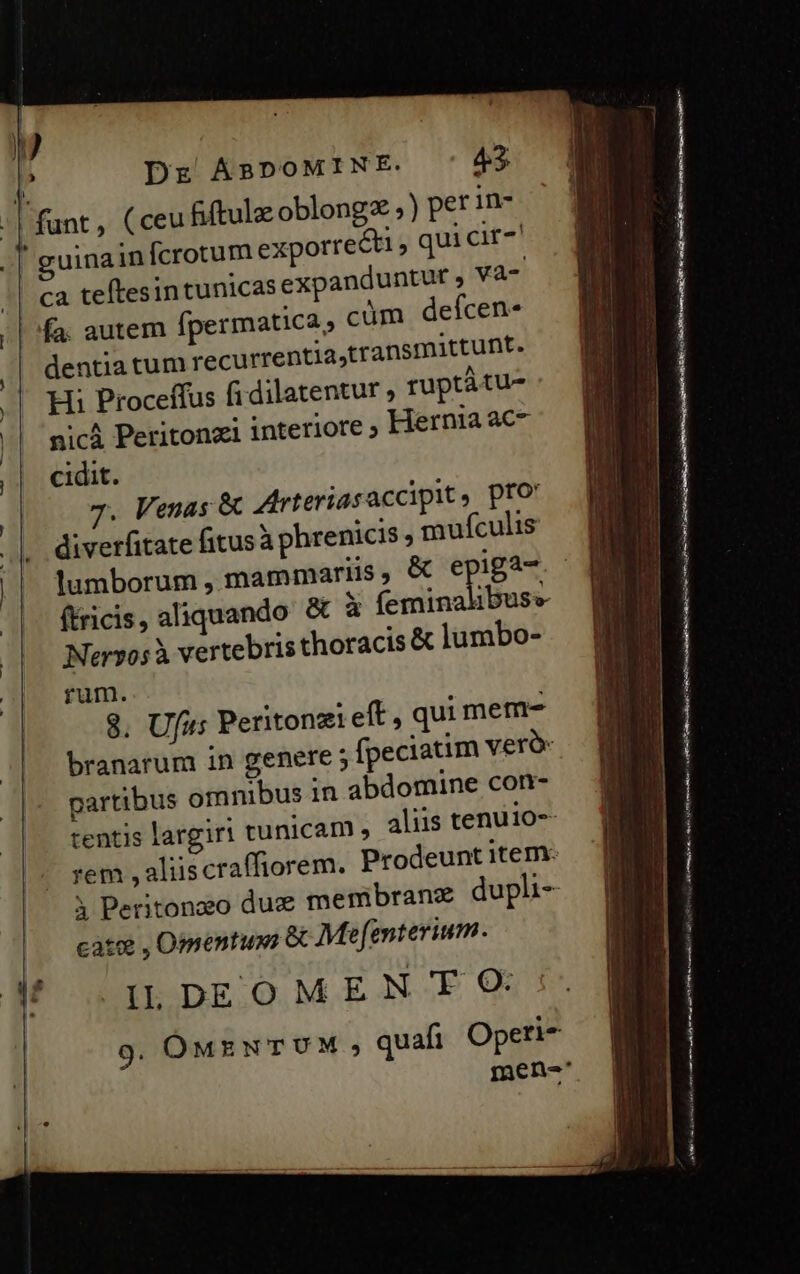 u guina infcrotum exporrecti , qui cir ca teftesin tunicas expanduntur vaà- cüm defcen- dentiatum recurrentia,transmittunt. Hi Proceffus fidilatentur ruptàtu- nicá Peritonzi interiore ; Hernia ac cidit. 7. Venas &amp; Arteriasaccipit , pfo diverfitate fitus à phrenicis , mufculis lumborum , mammariis, &amp; e iga- (tricis , aliquando Nervos à vertebris thoracis &amp; lumbo- rum. 8. Ufu: Peritonzi eft , qui mem- partibus omnibus in abdomine con- tentis largiri tunicam , | rem , aliis craffiorem. cate , Omentuxs &amp; Mef[enterium. IL DEOMEN T O9 9g. OMENTUM , mod X n. Lio e Coe dotes c Pn aen a ie a vi reise Mp re ttt d UA cai Ir TT e