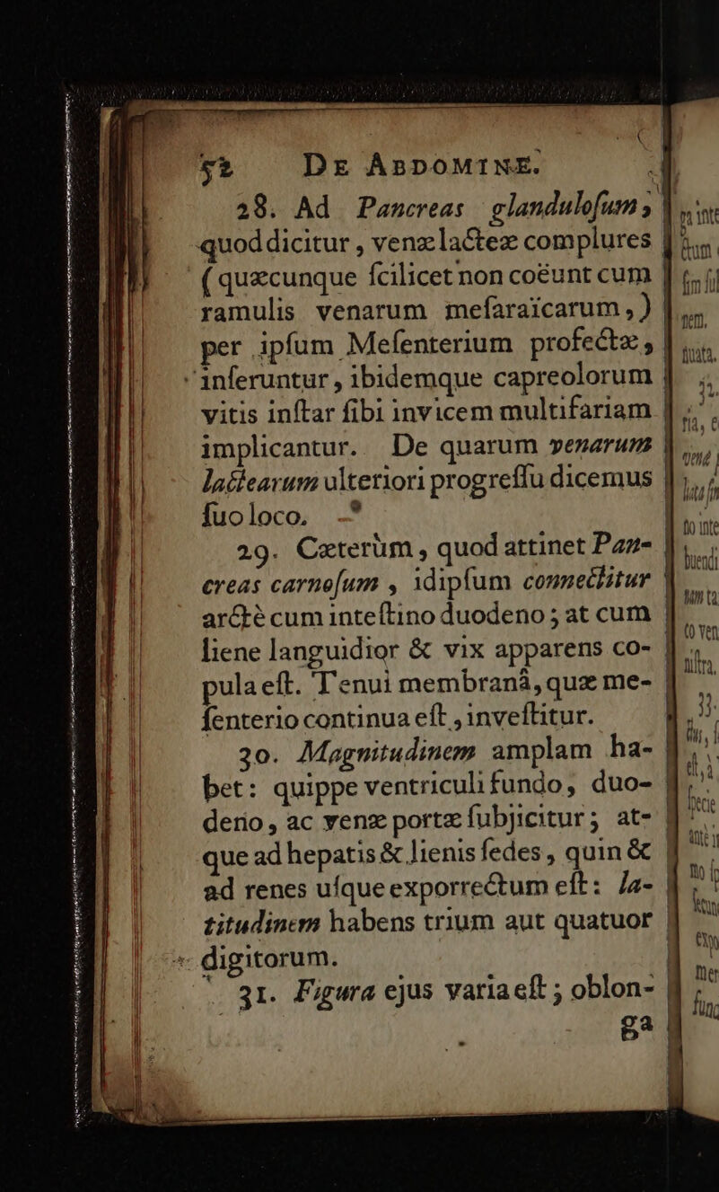 —————Ó ÁáÓÓ RUNI E CIE D DEED ——S [qii i rms m Ce met ren ans eR enim ntt ont bf oig eit vn ii Dr ÁBDOMINE. 52 quod dicitur , venzlactez complures ( quecunque fcilicet non coéunt cum ramulis venarum mefaraicarum, ) per ipfum Mefenterium profectz; vitis inftar fibi invicem multifariam implicantur. De quarum »enarum lacieavum olteriori progreffu dicemus fuoloco, -* 29. Ceterum, quod attinet Paz- ereas carne[um , idipfum connechitur pula eft. 'enui membraná, que me- fenterio continua eft , inveflitur. 30. Magnitudinem amplam ha- bet: quippe ventriculi fundo, duo- que ad hepatis &amp; lienis fedes, quin &amp; ad renes ufqueexporrectum eft: /a- Hm lah HTAH Mid uf fo inte buend