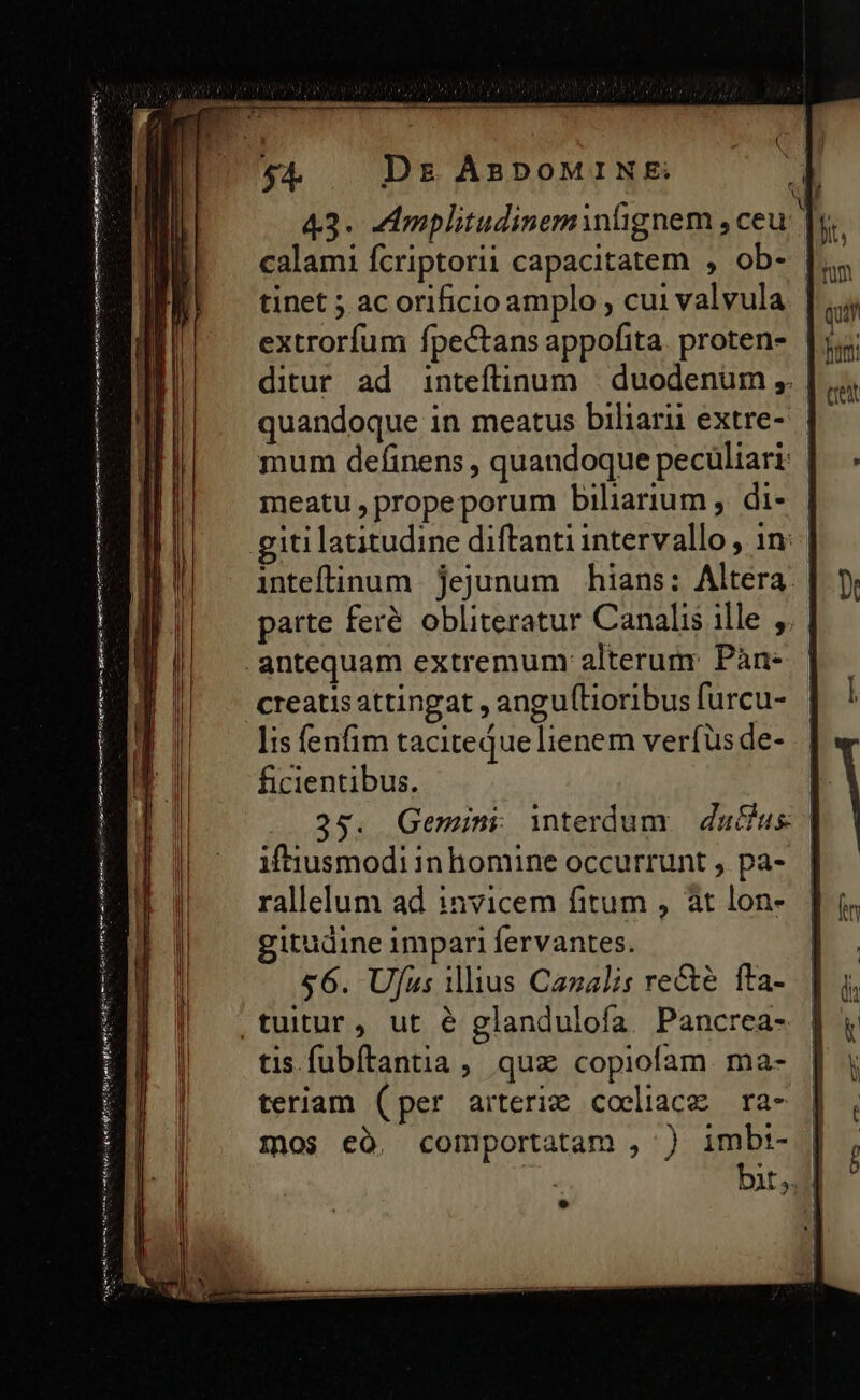 wena tute nion R ire to eni M pa it mim Cert mme teen 43. AAmplitudineminlignem, ceu T calami fcriptorii capacitatem , ob- tinet ; ac orificio amplo , cui valvula extrorfum fpectans appofita. proten- ditur ad inteftinum | duodenum ,. quandoque in meatus biliar extre- mum definens , quandoque pecüliari: | meatu, propeporum biliarium , di- inteflinum jejunum hians: Altera. parte feré obliteratur Canalis ille , creatis attingat , angulLioribus furcu- lis fenfim taciteque lienem verfus de- ficientibus. | 25. Gemini interdum | du&amp;us | iftiusmodi inhomine occurrunt , pa- rallelum ad invicem fitum , at lon- gitudine impari fervantes. £6. Ufus illius Canalis recte fta- tis fubftantia, quz copiofam ma- teriam (per arteriz coeliace ra- mos có, comportatam , ) imbi- bit,. |