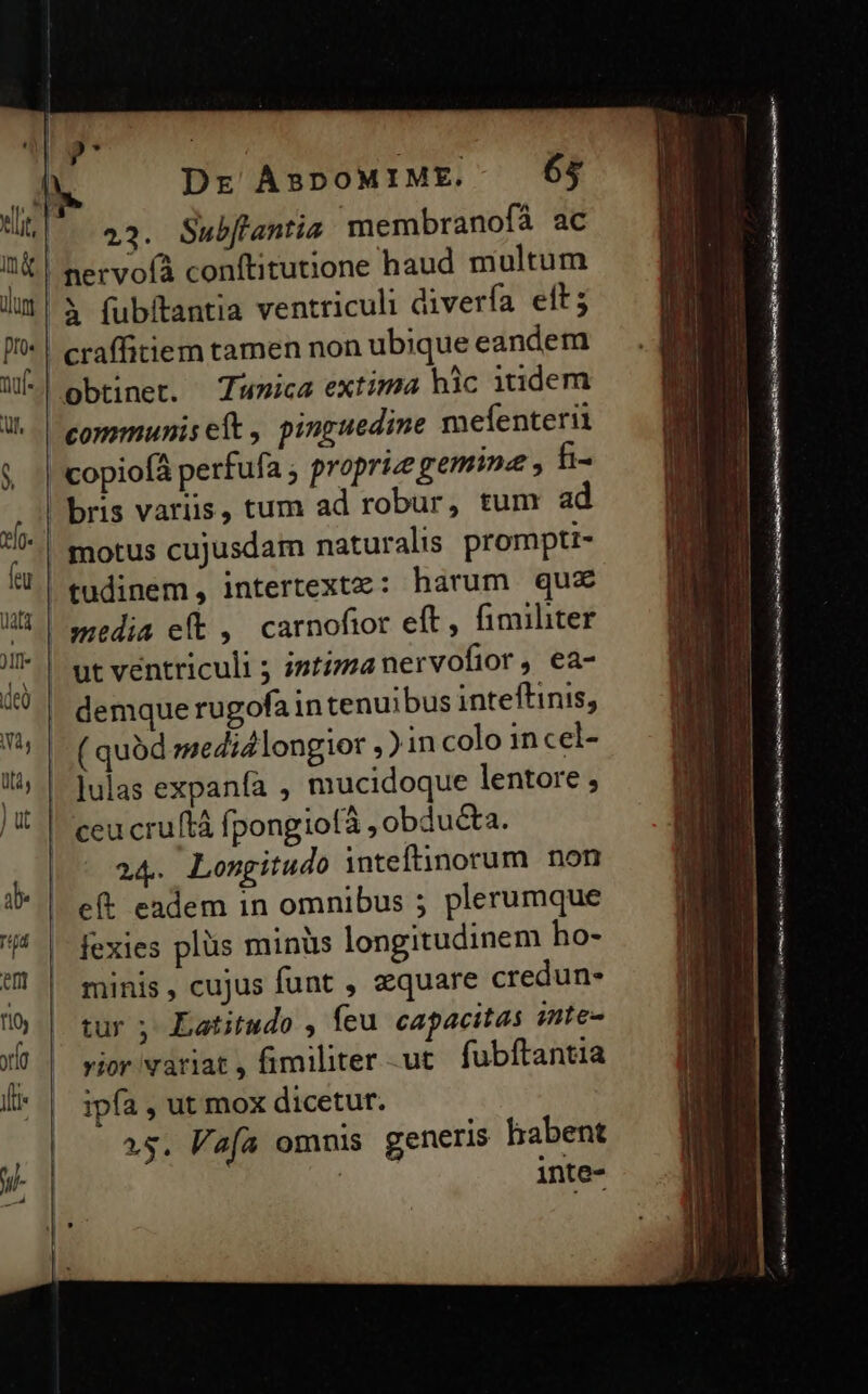 23. Subflantia membranofá ac copiof perfufa ; proprie gemine , t« motus cujusdam naturalis prompti- ut ventriculi ; istizmanervofior, ea- demque rugofain tenuibus inteftinis, ( quód medid longior ,)in colo in cel- ]ulas expanía , mucidoque lentore ; ceu cruftà fpongiofà, obducta. 24. Longitudo inteftinorum non eft eadem in omnibus 5 plerumque fexies plüs minüs longitudinem ho- minis, cujus funt , aequare credun- tur ; Latitudo , feu capacitas inte- vior variat , fimiliter ut. fubftantia ipfa , ut mox dicetur. 15. Va(a omnis generis habent inte-