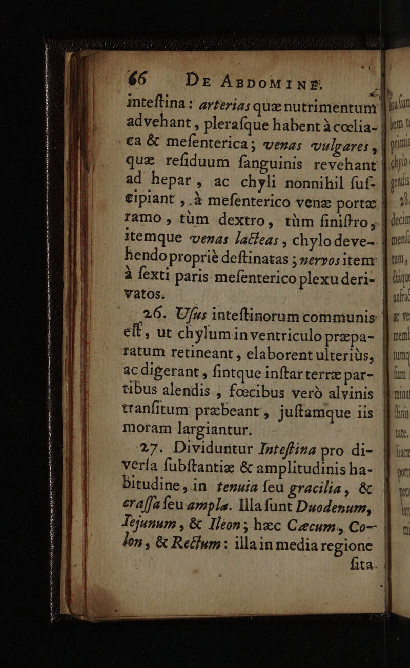 TON x M 66 Dr AnDoMINE. inteftina : arzeriz; quz nutrimentum | lU advehant, plerafque habent à coclia- || ca & mefenterica; veza; vulgares ,| y que refiduum fanguinis revehant |4 ad hepar, ac chyli nonnihil fuf- €ipiant , à mefenterico venz portae | ramo, tüm dextro, tüm finiffro , | itemque vezas Lafeas , chylodeve- | hendo proprie deflinatas ; zeryositem: | fexti paris mefenterico plexu deri- |! vatos. | 2,6. U/u; inteftinorum communis | eft, ut chyluminventriculo prepa- | ratum retineant , elaborent ulterius, ac digerant , fintque inftarterrz par- tibus alendis., foecibus veró alvinis tranfitum praebeant , juftamque iis moram largiantur. btt 27. Dividuritur Inteffiza pro di-. || ic: vería fubftantiz & amplitudinisha- yw bitudine,in fenuia feu gracilia, & 1. era[fafeu ampla. la funt Dauodenum, Tejunum , & Iléon; heec Ceecum, Co-- | lon , & Retum : illain media regione | fita. | eme ttt tim a ems Ww edi Te enia inmune C