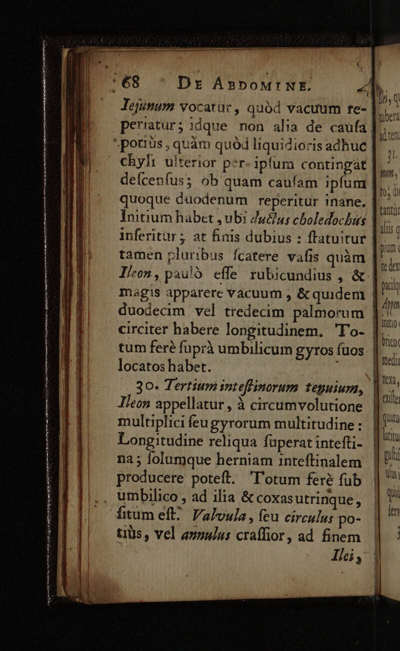 tmr m ae tmm nid ten ain meu n men Jejunum vocarür , quód vacuum re- peratuür;:dque non alia de caufa chyh: ulterior p«r iplum contingat | deícenfus; ob quam caufam ipfum | quoque Guodenum reperitur inane, | Initium habet ub: ZuZus cboledochus inferitür ; at finis dubius : ftatuitur llc», pauló effe rubicundius , &amp; | circiter habere longitudinem. 'T'o- tum fere fuprà umbilicum gyros fuos locatos habet. 30- Tertium inteflinorum teguium, Ileon appellatur , à circumvolutione multiplici íeugyrorum multitudine : Longitudine reliqua fuperat intefti- na ; lolumque herniam inteflinalem producere poteft. 'l'otum feré fub umbilico , ad ilia &amp; coxas utrinque : tiUs , vel annulus craffior, ad finem Ilei , ! ni Into. britbt fiedi tyi, eula qua liu