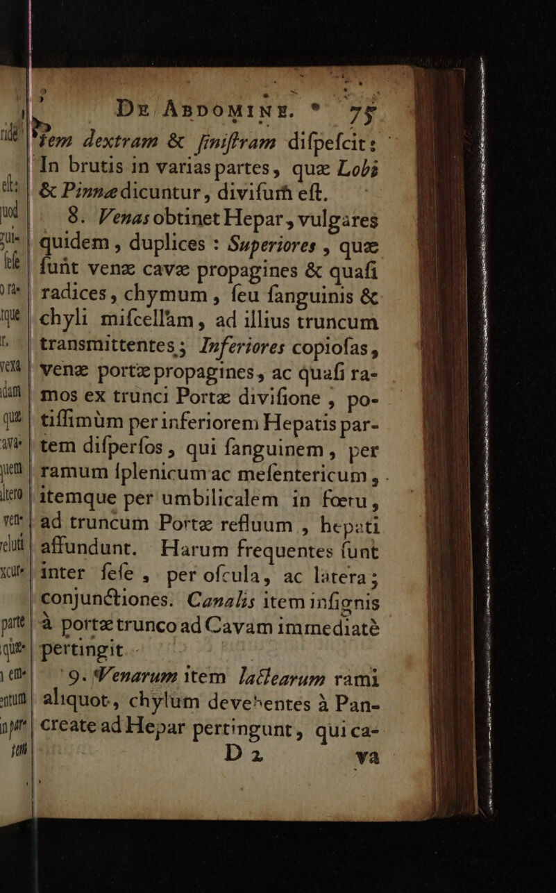 | T Dx ÀBDOMINE. TOS nde A dextram &amp; Jmifiram difpefait: | In brutis in variaspartes, quz Lob; di &amp; Pinne dicuntur , divifurh eft. ux [i8 Venas obtinet Hepar , vulgares i | quidem , duplices : Superiores , quae t| fuüt venz cavae propagines &amp; quafi /* | radices, chymum , feu fanguinis &amp; Q* chyli mifcellàm, ad illius truncum ^| transmittentes; Izferiores copiofas, VÀ veng porti propagines , ac quafi ra- i mos ex trunci Porta divifione , po- q&amp; | £iffimüm perinferiorem Hepatis par- i* | tem difperfos , qui fanguinem , per | ramum Íplenicumac mefentericum , . i? | itemque per umbilicalem in foeru, *'* | ad truncum Portz refluum , hepati dil! affundunt. Harum frequentes funt qu*| inter fefe , per ofcula, ac latera; | conjunctiones. Canalis item infignis ptt |-à porta trunco ad Cavam imrediaté qi | pertingit.- : «di^ ^9. Venarum ttem. Jaclearum rami iJ aliquot, chylum deve^entes à Pan- )p^| create ad Hepar pertingunt, qui ca- 7] 2 va €—— M ——— Ein im a dei SH mena c ————