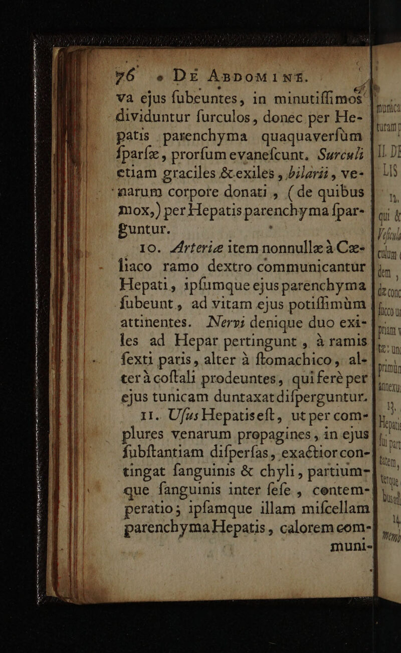 —— AP Lis idi cnni Hi ot de HE SEU me C met nai enn n n d dividuntur furculos, donec per He- patis parenchyma | quaquaverfum Íparfz , prorfum evanefcunt. Surculi etiam graciles &amp; exiles , blzrii , ve- guntur. ; Io. Zhrterie item nonnulla à Ca- liaco ramo dextro communicantür Hepati , 1pfumque ejus parenchyma attiinentes. [Nervi denique duo exi- les ad Hepar pertingunt , à ramis fexti patis, alter à ftomachico ,. al- teràcoftali prodeuntes, quiferé per ejus tunicam duntaxatdifperguntur. II.. Ufus Hepatiseft, ut per com- plures venarum propagines , in ejus culum km , (/ (oc ficu pnm H. Un pruna nexu tingat fanguinis &amp; chyli, partium