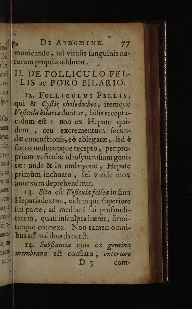 e^ m D£ ABDOMINE. 77 | turam propiüs adducat. i| II. DE FOLLICULO FEL- LIS ac PORO BILARIO. |qui &amp; Cyflis cboledocbos itemque | V'eficula bilaria dicitur , bilisrecepta- | culum eft : non ex Hepate qui- |dem , ceu excrementum fecun- | d concoctionis, eó ablegatze ,. fed &amp; | fucco undecunque recepto ,. per pra- | prianx veficulz idiofyncrafiam geni- |t: unde &amp; in embryone , Hepate | primüm inchoato , fel viride mox | annexum deprehenditur. |. 13. Sita eft Veficula felleain ünu | Hepatisdextro , eidemque fuperiore |fui parte, ad mediani fui profundi- |tatem , quali infculpta hzret , firmi- | terque connexa. Non tamen omni- | busastimalibus data eft. 14. Subflantia ejus ex gemina pamembrana eft conflata ; exteriore | D 5 com- —€———— YPV'———— à DE e ———— € LE