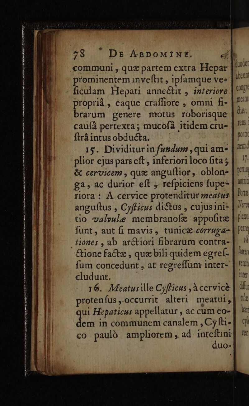 Mnt ib bigis eiie een iun rrt teo gemere nena etenim prominentem inveflit , ipfamque ve- | ficulam Hepati annectit ,: interiore proprià , eaque craíffiore , omni fi- brarum genere motus roborisque cauíà pertexta; mucofà itidem cru- ftrá intus obducta. | 15. Dividiturin fundum , qui am. | &amp; cervicem , qux anguftior ,. oblon- riora : À cervice protenditur zseatus anguítus , Cyfficus di&amp;tus , cujus ini- tio valrule membranofe appofite funt, aut fi mavis, tunicz corruga- £ione factx , que bili quidem egref- fum concedunt , at regreffum inter- cludunt. 16. Meatusille Cyfficus ,à cervice. protenfus ,-occurrit alteri meatui ^ qui Hepaticus appellatur , ac cum eo- dem in communem canalem , Cy fti-| co pauló amplhorem, ad RR uo-