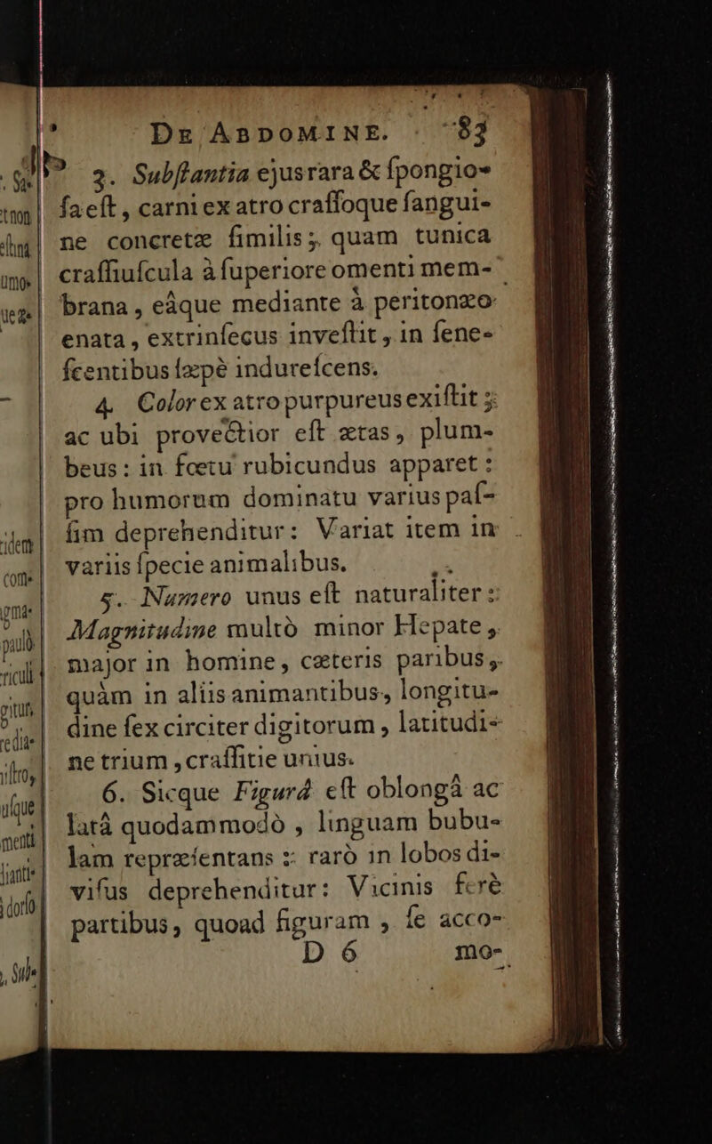 DE ABDOMINE. 3. Subflantia ejusrara &amp; fpongios fact , carni ex atro craffoque fangui- ne concrete fimilis; quam tunica enata , extrinfecus inveflit , in fene- fcentibus fzpé indureícens. ac ubi provectior eft ztas, plum- beus : in fetu rubicundus apparet : pro humorum dominatu varius paí- fim deprehenditur: Variat item in variis pecie animalibus. /^ s. Namero unus eft naturaliter: uàm in aliisanimantibus, longitu- &amp; ne trium ,craífitie unius. 6. Sicque Figura eft oblongà ac latá quodammodo , linguam bubu- D 6