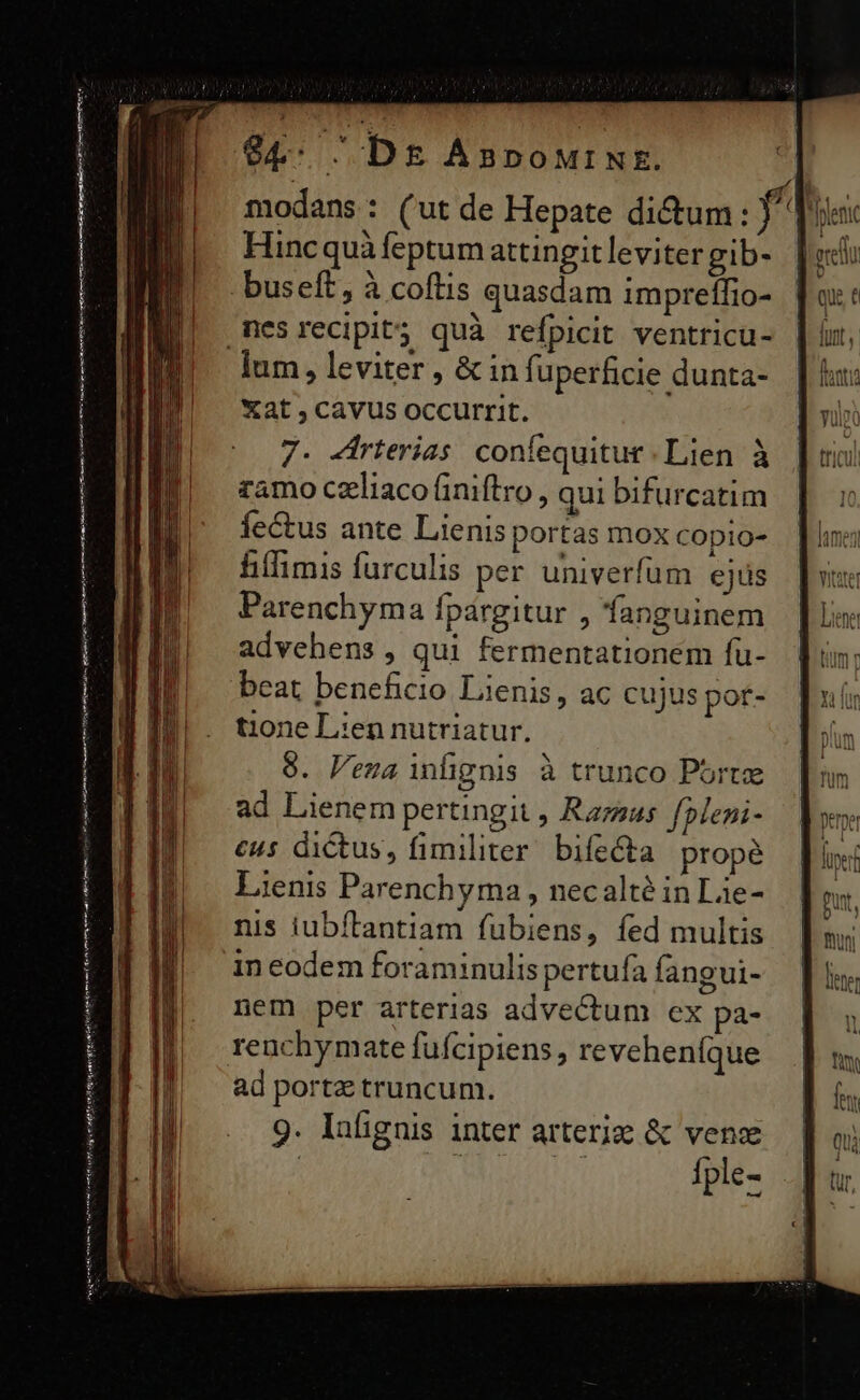 94: Dg AnpourNt. modans: (ut de Hepate di&amp;um: f^ Splenc Hincquà feptum attingitlevitergib- buseft, à coftis quasdam impreífio- mesrecipit5 quà refpicit ventricu- lum, leviter , &amp; infi uperficie dunta- Xat , cavus occurrit. 7. dirterias confequitur Lien à zamo czliaco (iniftro, qui bifurcatim fectus ante Lienis portas mox copio- hiffimis furculis per univerfum ejus Parenchyma fpargitur , fanguinem advehens , qui fermentationem fu- beat beneficio Lienis, ac cujus pot- t1one Lien nutriatur. 9. Pena infignis à trunco Port ad Lienem pertingit , Razas. fpleni- cus dictus, fimiliter. bifecta propé Lienis Parenchyma , necalté in Lie- nis iubflantiam fubiens, fed multis ft, ] nui iti dime o ni aU DÀ