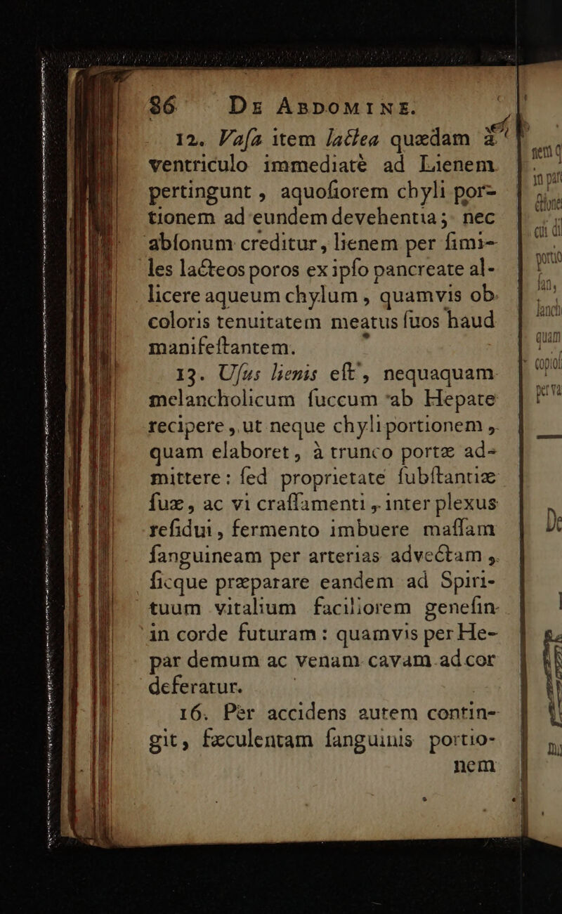 ined nmt e pÁÀ agr titi v n——— —Ó—— C EE Ea ace tul 36 Dr AsDoMrN:. ventriculo immediaté ad Laenem pertingunt , aquofiorem chyli por- tionem ad eundem devehentia ;- nec les lacteos poros exiplUs pancreate al- licere aqueum chylum, quamvis ob. coloris tenuitatem meatus fuos haud manifeltantem. 13. Ufu: lenis elt, nequaquam mclancholicum fuccum *ab Hepate recipere ,.ut neque chyliportionem , quam elaboret, à trunco porte ad- mittere : fed proprietate fubítantiz fux , ac vi craffamenu , inter plexus Edu. fermento imbuere maffam ficque preparare eandem ad Spiri- deferatur. I6. Per accidens autem contin- git, fzculentam Íanguinis portio- nem