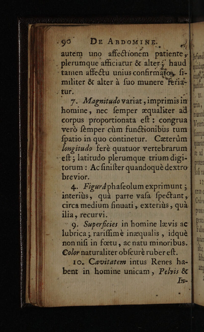 temi ilg tnl Ten i iu hi rnnt mee q^ autem uno affe&amp;tioném patiente 3 militer &amp; alter à fuo munere Ras |: 7. Magnitudo variat , imprimisim ; homine, nec femper equaliter. ad |... corpus proportionata eft : congrua veró femper cüm functionibus tum fpatio in quo continetur. Ceterüm longitudo: feré quatuor vertebrarum torum : Acfiniíter quandoqué dextro brevior. 4.- Figurdphafeolum exprimunt 5 interiüs, quà parte vafa fpeétant , circa medium fi nuati , exteriüs , quà. 9. Superficies 1n homine lzvis ac lubrica ; rariffimé inzequalis , idqué | non die in foetu , ac natu minoribus. | Color naturaliter bé ruber eft. 10. Cavitatem intus Renes ha- | bent in homine unicam , Pe/vis &amp; | In-
